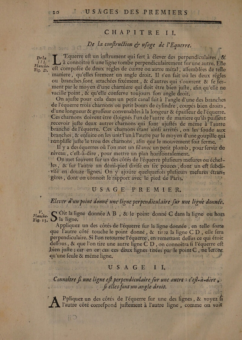 TTL Fig. D. 1 } RE T Dee 2e à RER DS PR ENS ET EEE STE ARR RE TETE EE CHA PRMMRNE 1 1, De la conffruétion G'ufage de l'Equerre. T Æquerré eft un inftrument qui fert à élever des perpendiculaires ,/ &amp; à connoitré fi une ligne tombe perpendiculairement furune autre. Elle eft compofée de deux régles de cuivre ou autre métal, affemblées de telle ou branches.font, attachées fixément , &amp; d’autres qui s'ouvrent &amp; fe fer- ment par le moyen d’une charniere qui doit être bien jufte, afin, qu'elle ne. vacille point , &amp; qu'elle conferve toujours fon angle dre rt pi On ajufte pour cela dans un petit canal fait à l'angle d’une des branches de l’équerre trois charnons où petit bouts de cylindre, coupés bien droits, d’une longueur &amp; groffeur convenables à la longeur &amp; épaifleur de l’équerre, Ces charnons doivent être éloignés l’un de l'autre de maniere qu’ils puiffent recevoir juite deux autres charnons qui font ajuftés de même à l'autre branche de l’équerre. Ces charnons étant ainfi arrêtés , on les foude aux Branches, &amp; enfuite on les unit l’un à l'autre par le moyen d’une goupille qui rémpliffe jufte le trou des charnons , afin que le mouvement foit ferme. Il'y a des équerres où l’on met un fil ayec un petit plomb , pour fervir de niveau , c’eft-à-dire , pour mettre un plah horifontalement, 7, Planches Fig. 13. ‘les, &amp;'fur l'autre ut démi-pied divifé en fix pouces , dont un eft fubdi- ‘vien! douze lignes! On ÿ ajoûté quelquefois plufieurs mefurés étran- “gères, dont on connoît le rapport avec le pied de Paris, EU S'A GEMPIRE MTER Elever d'un'point donné uneiligne perpendiculaire fur une ligne donnée. 15 Gr SE Sup suc lt Li A ONE PC TRRTE ‘Hate | SE: la ligne donnée À B , &amp;:le point donné C dans la ligne ou'hots À la ligne, 191 2h98 MAT Lui 221 Rue Appliquez un des côtés de l’équerre fur la ligne donnée , en telle forte que l'autre côté touche le point donné, &amp; tir2z la ligne C D ,-elle fera AU pe cute Si l'on retourne l'équetre, en remettant deflus ce qui étoit deflous, &amp; que l’on tire une autre ligne C D , on connoîtra fi l’équerre eft bien jufte ; carcen ce) cas ces deux lignes tirées parle point C ,ne feronr qu’une feule &amp; même ligne, nn} OPEN SE TO SU GEL OTI … Connoître fi une ligne eff perpendiculaire fur une autre; c'eff-ñ-dire à as ff elles font un angle droir da otUat , Brin de à 2 11e 1428.21 an k - es zi : 4 f Ppliquez un des côtés de l'équerre fur une des lignes, &amp; voyez fi l'autre côté correfpond juftement à l’autre ligne , comme on voit