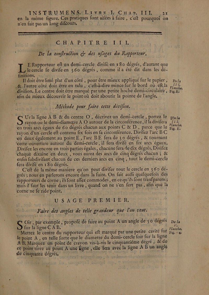 | CHHIA PTIT RE 1, TI, De la confiruétion @ des ujages du Rapporteur. E Rapporteur eft un demi-cercle divifé en 180 dégrés, d'autant que L le cercle fe divifeen 360 dégrés, comme ila été dit dans les dé- finitions. : | Il doit être limé plat d’un côté, pour être mieux appliqué fur le papier, De: .&amp;. l'autre côté doit étre en talu , c’eft-à-dire mince fur le bord où. eff la a IT, _divifion, Le centre doit être marqué par une petite hoche demi-circulaire, Het afin de mieux découvrir le pointoù doit aboutir la pointe de l’angle, Méthode pour faire cette divifion. _ @ Ur ligne À B &amp; du centre O, décrivez un demi-cercle , portez le In, S rayon ou: le demi-diametre À O autour de la circonférence,illadivifera 11. en trois arcs égaux de 60 dégrés chacun aux points C &amp; D, parce que le Éd rayon d'un cercle eft contenu fix fois en fa circonférence. Divifez l'arc B C en deux également au point E , l'arc BE fera de 30 dégrés , &amp; tournant ‘cette ouverture autour du demi-cercle , il fera divifé en fix arcs égaux. Divifez les encore en trois parties égales, chacune fera de dix dégrés. Divifez ‘chaque dixaine en deux , vous aurez des arcs de cinq dégrés chacun ; &amp; enfin fubdivifant chacun de ces derniers arcs en cinq ; tout le demi-cercle {era divifé en 1 80 dégrés. C'eft de la même maniere qu’on peut divifer tout le cercle en 369 dé- grés ; nous en parlerons encore dans la fuite, On fait aufñi quelquefois des rapporteurs de corne ; ils font affez commodes , en ce qu'ils font tranfparens ; mais il faut les tenir dans un livre , quand on ne s’en fert pas, afin que la corne ne fe ride point, | | ns USAGE PREMIER. k Faire des anüles ‘de telle grandeur que l'on veut: S Oit, par ‘exemple , propofé de faire au point A'un angle de 50 dégrés De/s 1) furlaligneC AB. À iii use a Sal. 70 “Mettez le centre du rapporteur qui eft marque par une petite cavité fur Fig, 1 4 le point À , en telle forte que le diametre du demi- cercle foit fur la ligne AB, Marquez un point de crayon vis-à-vis le cinquantiëme dégré | &amp; de ce pointtirez aû point À une ligne , elle fera avec la ligne À B un angle CS PARUS GÉDTESNT PAPA DE RME CA TES . N {