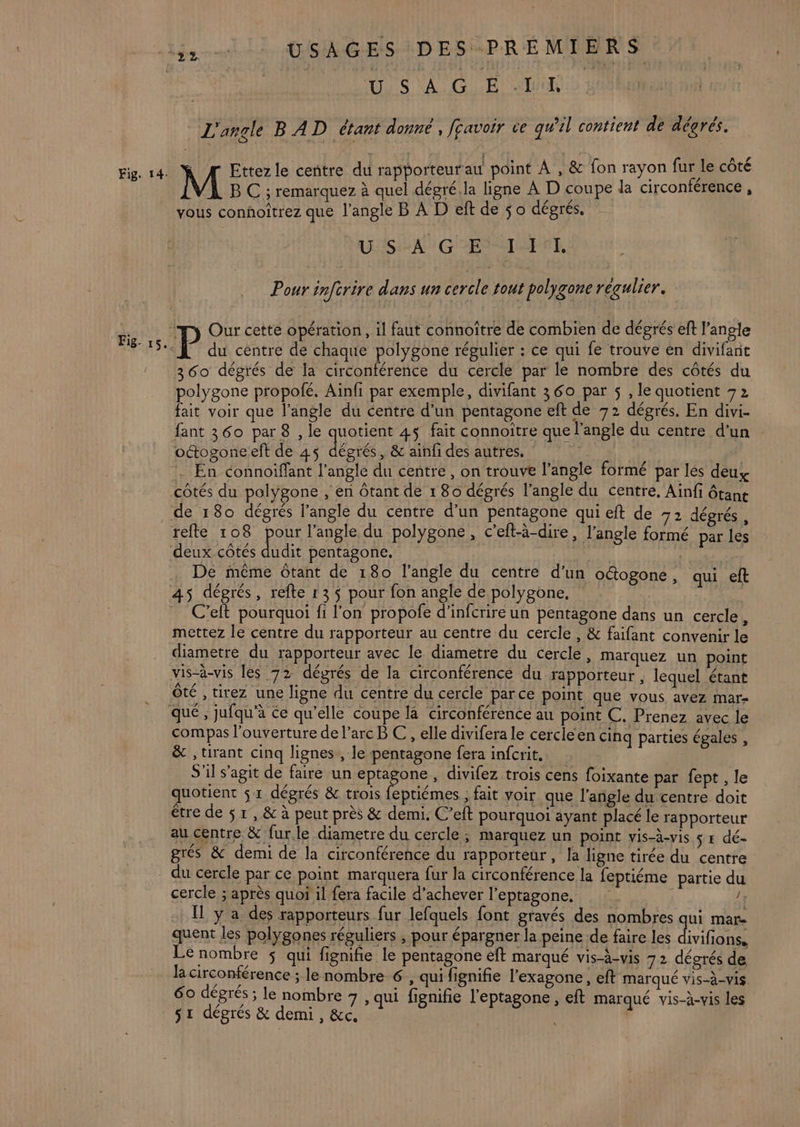 Fig- 15. USAGES DES PRÉMIERS AUS VU GLE AUER 0 Hi L'angle BAD étant donné , fravoir ve qwel contient de dégrés. s Ettez le centre du rapporteur au point À , &amp; fon rayon fur le côté B C ; remarquez à quel dégré.la ligne À D coupe la circonférence , vous conhoîtrez que l'angle B À D eft de 5 o dégrés. USA GES UF. Pour infcrire dans un cercle tout polygone régulier. du centre de chaque polygone régulier : ce qui fe trouve en divifant 360 dégrés de la circonférence du cercle par le nombre des côtés du polygone propofé, Ainfi par exemple, divifant 360 par 5 , le quotient 72 fait voir que l’angle du centre d’un pentagone eft de 72 dégrés. En divi- fant 360 par 8 , le quotient 4ÿ fait connoitre que l’angle du centre d'un oétogoneeft de 45 déarés , &amp; ainfi des autres. | . En connoiffant l'angle du centre, on trouve l’angle formé par lés deux côtés du polygone , en ôtant de 1 80 dégrés l’angle du centre, Ainfi ôtane udit pentagone, | De même Ôtant de 180 l'angle du centre d’un oétogone, qui eft C’eft pourquoi fi l'on propofe d’infcrire un pentagone dans un cercle mettez le centre du rapporteur au centre du cercle, &amp; faifant convenir le diametre du rapporteur avec le diametre du cercle, marquez un point vis-à-vis les 72 dégrés de la circonférence du rapporteur , lequel étant Ôté , tirez une ligne du centre du cercle parce point que vous avez mar- compas l'ouverture de l’arc B C, elle divifera le cercieen cinq parties égales , &amp; , tirant cinq lignes, le pentagone fera infcrit. S'il s'agit de faire un eptagone , divifez trois cens foixante par fept , le quotient $ 1 dégrés &amp; trois CR ; fait voir que l'angle du centre doit être de $ 1, &amp; à peut près &amp; demi. C’eft pourquoi ayant placé le rapporteur au centre &amp; fur le diametre du cercle ; marquez un point vis-à-vis 5 # dé- grés &amp; demi de la circonférence du rapporteur, la ligne tirée du centre cercle ; après quoi il fera facile d'achever l’eptagone, I y a des rapporteurs fur lefquels font gravés des nombres qui mar- quent les polygones réguliers ; pour épargner la peine de faire les CONS Le nombre $ qui fignifie le pentagone eft marqué vis-à-vis 72 dégrés de la circontérence ; le nombre € , qui fignifie l’exagone, eft marqué vis-à-vis. 60 dégrés ; le nombre 7 , qui fignifie l'eptagone, eft marqué vis-à-vis les s1 dégrés &amp; demi, &amp;c.