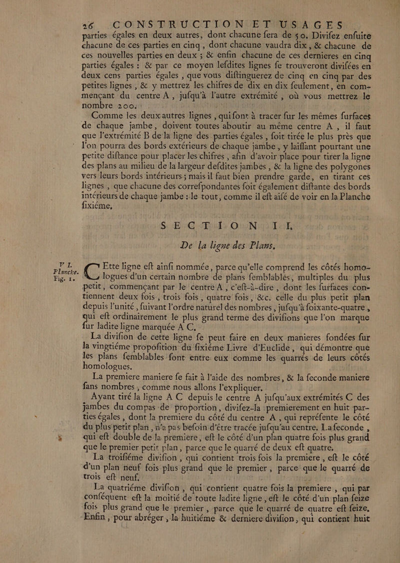 PAT. Planche. Fig. re 26 CO NSTRUCTIONLE TUUSLA GES parties égales en deux autres, dont chacune fera de $o. Divifez enfuite. chacune de ces parties en cinq, dont chacune vaudra dix, &amp; chacune de ces nouvelles parties en deux ; &amp; enfin chacune de ces dernieres en cin parties égales : &amp; par ce moyen lefdites lignes fe trouveront divifées en deux cens parties égales , que vous diflinguerez de cinq en cinq par des petites lignes , &amp; y mettrez les chifres de dix en dix feulement, en com- mençant du centre À, jufqu'à l’autre extrémité , où vous mettrez le nombre 200. | Comme les deuxautres lignes , qui font à tracer fur les mêmes furfaces que l’extrémité B de la ligne des parties égales , foit tirée le plus près que l'on pourra des bords extérieurs de chaque jambe, y laïflant pourtant une petite diftance pour placer les chifres , afin d’avoir place pour tirer la ligne des plans au milieu de la largeur defdites jambes , &amp; la ligne des polygones vers leurs bords intérieurs; mais il faut bien prendre garde, en tirant ces lignes , que chacune des correfpondantes foit également diftante des bords intérieurs de chaque jambe : le tout, comme il eft aifé de voir en la Planche fixiéme, S: Era Tr OeNroT AE De la ligne des Plans. C Ette ligne eft ainfi nommée, parce qu’elle comprend les côtés homo- logues d’un certain nombre de plans femblablés, multiples du: plus petit, commençant par le centre A, c’eft-à-dire, dont les furfaces con- tiennent deux fois , trois fois, quatre fois, &amp;c. celle du plus petit plan depuis l'unité, fuivant l'ordre naturel des nombres , jufqu’à foixante-quatre , paf eft ordinairement le plus grand terme des divifions que l’on marque ur ladite ligne marquée A C, La divifion de cette ligne fe peut faire en deux manieres fondées fur la vingtiéme propofition du fixiéme Livre d’Euclide, qui démontre que les plans femblables font entre: eux comme les quarrés de leurs côtés homologues, SELS La premiere maniere fe fait à l’aide des nombres, &amp; la feconde maniere fans nombres ; comme nous allons l'expliquer. Ayant tiré la ligne À C depuisle centre A jufqu’aux extrémités C des jambes du compas de proportion, divifez-la :premierement en huit par- ties égales , dont la premiere du côté du centre A , qui repréfente le côté du plus petit plan , n’a pas befoin d’être tracée jufqu’au centre. Lafeconde , qui eft double de la première, eft le côté d’un plan quatre fois plus grand que le premier petit plan, parce que le quarré de deux eft quatre. … La troifiéme divifion, qui contient trois fois la premiere, eft le côté d’un plan neuf fois plus grand que le premier, parce que le quarré de trois eft neuf, : | d: | La quatriéme divifion , qui contient quatre fois la premiere , qui par conféquent eft la moitié de toute ladite ligne , eft le côté d’un plan feize fois plus grand que le premier , parce que le quarré de quatre eft feize, Enfin, pour abréger , la huitiéme &amp; derniere divifion, qui contient huit