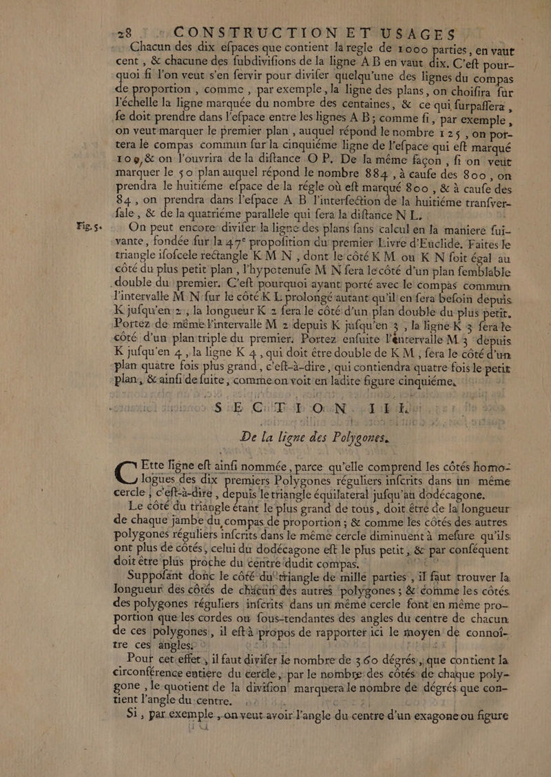 Fig, Se Chacun des dix efpaces que contient la regle de ro00 païties , en vaut cent , &amp; chacune des fubdivifions de la ligne À B en vaut dix, C’eft pour- quoi fi l'on veut s’en fervir pour divifer quelqu’une des lignes du compas de proportion , comme , par exemple, la ligne des plans, on choifira fur l'échelle la ligne marquée du nombre des centaines, &amp; ce qui furpañlera , fe doit prendre dans l’efpace entre les lignes A B; comme fi, par exemple , on veut marquer le premier plan , auquel répond le nombre 125 , on pot- tera le compas commun fur la cinquiéme ligne de Fefpace qui eft marqué 109,&amp; on l’ouvrira de la difance O P, De la même façon , fi on veut marquer le $o plan auquel répond le nombre 884 , à caufe des 800 , on prendra le huitiéme efpace dela régle où eft marqué 800 , &amp; à caufe des 84 , on prendra dans l’efpace À B l’interfe@tion de la huitiéme tranfvet- fale, &amp; de la quatriéme parallele qui fera la diftance NL. On peut encorer divifer la ligne des plans fans calcul en la maniere {ui : vante, fondée furla 47° propolition du premier Livre d’'Euclide. Faites le triangle ifofcele rectangle KM N , dont le‘côtéK M ou K N foit égal au côté du plus petit plan, l'hypotenufe M N fera lecôté d’un plan femblable l'intervalle M N'fur le côté K E prolongé autant qu'il'en fera béfoin depuis. K jufqu'en:2:, la longueur K 2 fera le côté d’un.plan double du plus petit. Portez de même intervalle M 2 depuis K jufqu’en 3 , la ligne K 3 fera le côté d’un plantriple du premier: Portez enfuite l'énrervalle M 3 ‘depuis K jufqu'en 4 , la ligne K 4 , qui doit être double de K M ; fera le côté d'un plan quâtre fois plus grand, c'eft-à-dire , qui contiendra quatre fois le petit plan, &amp;ainfi de fuite, commeon voit:en ladite figure cinquiéme, | SL Cut-b ON. à TBE De la ligne des Polygones. | Ette ligne eft ainfi nommée, parce qu’elle comprend les côtés homo- C lagues des dix premiers Polygones réguliers infcrits dans un même cercle ; c'eftà-dire , depuis letriangle équilateral jufqu’au dodécagone, Le côté du triangle étant le plus grand de tous, doit être de la longueur de chaque jambe du compas de proportion ; &amp; comme les côtés des. autres polyganes réguliers infcrits dans le même cercle diminuent à mefure qu'ils ont plus de côtés, celui du dodécagone eft le plus petit, &amp; par conféquent doit être plus proche du centre dudit compas. : PR Suppofant donc le côté du‘triangle de millé parties , il faut trouver la longueur des côtés de chitun des autres polygones ; &amp;' comme les côtés. des polygones réguliers infcrits dans un même cercle font en même pro- portion que les cordes ow fous-tendantes des angles du centre de chacun de ces polygones!, il eftà propos de rapporter ici le moyen de connof- tre ces angles ci Rnl | } { Pouf cer.effet, il faut divifer le nombre de 360 dégrés,ique contient la circonférence entiere du éerële , par le nombre des côtés de chaque poly- gone , le quotient de la divifion marquera le nombre dé dégrés que con- uent l’angle du centre. i ER EI Si, par exemple ; on veut avoir l'angle du centre d’un exagone ou figure