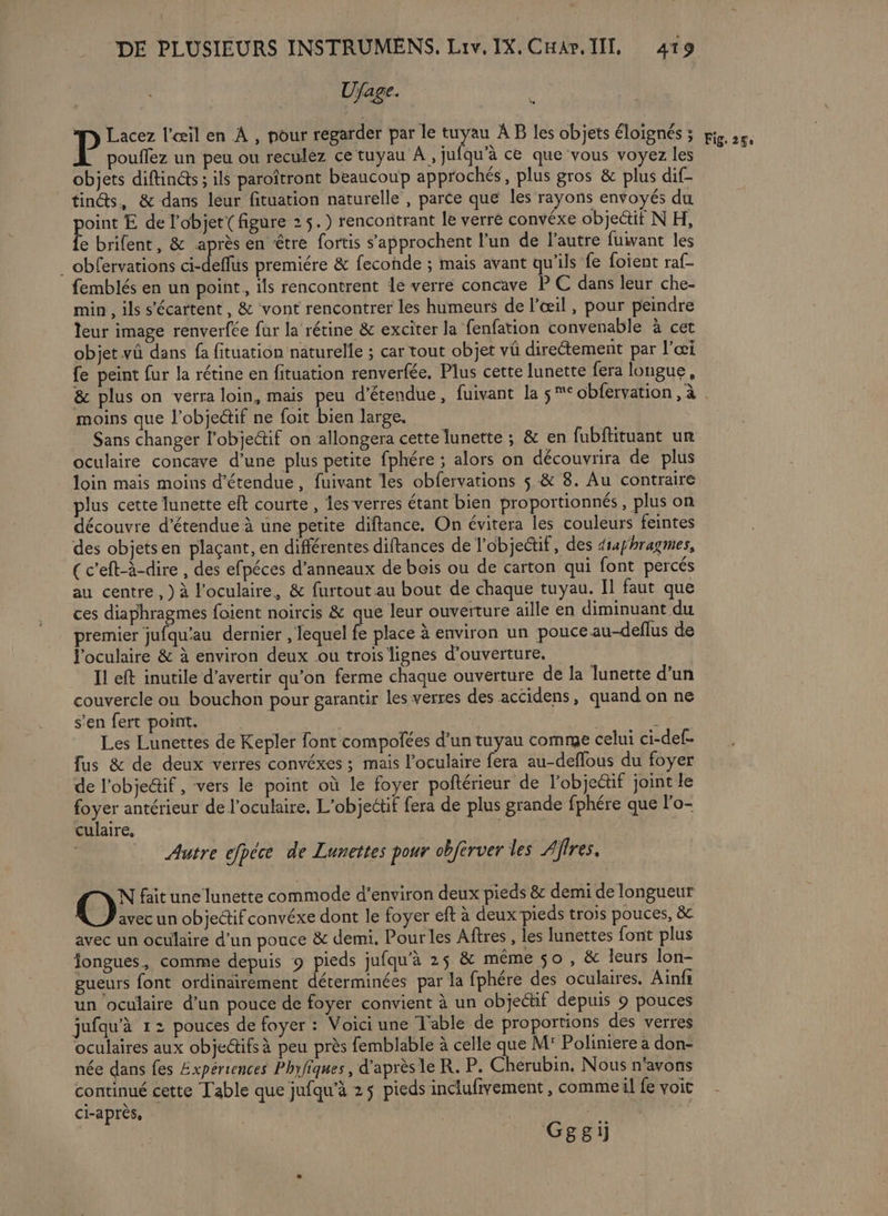 Ujage. Lacez l'œil en À , pour regarder par le tuyau À B les objets éloignés ; poulflez un peu ou reculéz ce tuyau À, jufqu’à ce que vous voyez les objets diftincts ; ils paroîtront beaucoup approchés, plus gros &amp; plus dif- tindts, &amp; dans leur fituation naturelle , parce que les rayons envoyés du Pire E de l'objet{ figure 2 5.) rencontrant le verre convéxe objeétit N H, e brifent, &amp; après en être fortis s’approchent l’un de l’autre fuivant les _ obfervations ci-deflus premiére &amp; feconde ; mais avant qu'ils fe foient raf- femblés en un point, ils rencontrent le verre concave P C dans leur che- min , ils s'écartent, &amp; vont rencontrer les humeurs de l’œil , pour peindre leur image renverfée fur la rétine &amp; exciter la fenfation convenable à cet objet vû dans fa fituation naturelle ; car tout objet vû directement par l’œi fe peint fur la rétine en fituation renverfée. Plus cette lunette fera longue, &amp; plus on verra loin, mais peu d’étendue, fuivant la $ ° obfervation , à moins que l’objedif ne foit bien large. Sans changer l'objectif on allongera cette lunette ; &amp; en fubflituant ur oculaire concave d’une plus petite fphére ; alors on découvrira de plus loin mais moins détendue, fuivant les obfervations $ &amp; 8. Au contraire plus cette lunette elt courte , les verres étant bien proportionnés, plus on découvre d’étendue à une petite diflance. On évitera les couleurs feintes des objetsen plaçant, en différentes diftances de l'objectif, des diaphragmes, _(c'eft-à-dire , des efpéces d’anneaux de bois ou de carton qui font percés au centre , ) à l'oculaire, &amp; furtout au bout de chaque tuyau. Il faut que ces diaphragmes foient noircis &amp; que leur ouverture aille en diminuant du premier jufqu'au dernier , lequel fe placé à environ un pouce au-deflus de l'oculaire &amp; à environ deux ou trois lignes d'ouverture, Il eft inutile d’avertir qu’on ferme chaque ouverture de la lunette d’un couvercle on bouchon pour garantir les verres des accidens, quand on ne s’en fert point. | : Les Lunettes de Kepler font compofées d’un tuyau comme celui ci-def- fus &amp; de deux verres convéxes ; mais l’oculaire fera au-deflous du foyer de l’obje@if , vers le point où le foyer poftérieur de l’objedif joint le foyer antérieur de l’oculaire. L'objectif fera de plus grande fphére que l'o- culaire, Autre efpéce de Lunettes pour obférver les Affres. N fait une lunette commode d'environ deux pieds &amp; demi de longueur O avec un objedtif convéxe dont le foyer eft à deux pieds trois pouces, &amp; avec un oculaire d’un pouce &amp; demi. Pour les Aftres , les lunettes font plus fongues, comme depuis 9 pieds jufqu'à 25 &amp; même 50 , &amp; leurs lon- gueurs font ordinairement déterminées par la fphére des oculaires. Ainfr un oculaire d’un pouce de foyer convient à un objectif depuis 9 pouces jufqu’à 12 pouces de foyer : Voici une Table de proportions des verres oculaires aux objedifs à peu près femblable à celle que M Poliniere à don- née dans fes Expériences Phyfiques, d'après le R. P. Cherubin. Nous n'avons continué cette Table que jufqu’à 25 pieds inclufivement , commeil fe voit ci-après, Gggi
