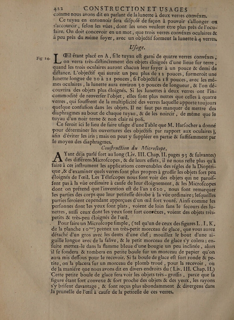 comme nous avons dit en parlant de la lunette à deux verres convéxes. Ce tuyau en entonnoir fera difpofé de façon à pouvoir s’allonger où s'accourcir, felon les vûes , dont les unes veulent étre plus près de l'ocu- Jaire, On doit concevoir en un mot, que trois verres convéxes oculaires &amp; à peu près du même foyer, avec un objectif forment la lunette à 4 verres, Ufage. Œil étant placé en À, file tuyau eft garni de quatre verres convéxes ; k on verra très-diftinétement des objets éloignés d’une lieue fur terre, quand les trois oculaires auront chacun leur foyer à un pouce &amp; demi de diftance. L'objectif qui auroit un peu plus de 12 pouces, formeroit une lunette longue de 20 à 21 pouces, fil'obje&amp;ifa r 8 pouces, avec les mé- couvrira des objets plus éloignés. Si les lunettes à deux verres. ont l'in- commodité de ronverfer l'objet ; elles font plus nettes que celles à quatre verres , qui fouffrent de la multiplicité des verres laquelle apporte toujours quelque confufion dans les objets. Il ne faut pas manquer de mettre des diaphragmes au bout de chaque tuyau, &amp; de les noircir, de même que le tuyau d’un noir terne &amp; non clair ni poli. Ce feroit ici Le lieu de faire ufage d’une Table que M. Harfocher a donné our déterminer les ouvertures des obje@ifs par rapport aux oculaires }, afin d'éviter les iris ; mais on peut ÿ fuppléer en partie &amp; fuffifamment par le moyen des diaphragmes. Conffruttion du Microfcope. Yant déja parlé fort au long (Liv. TIL. Chap. Il. pages 93 &amp; fuivantes) A des différens Microfcopes, &amp; de leurs effets, il né nous refte plus qu'à faire à cet inftrument les applications convenables des régles de Ha Dioptri- que ,&amp; d'examiner quels verres font plus propres à groffir les objets fort peu éloignés de l'œil. Les Télefcopes nous font voir des objets qui ne paroif- fent pas à la vüe ordinaire à caufe de leur éloignement, &amp; les Microfcopes dont on prétend que l'invention eft de J'an 1620, nous font remarquer les parties des corps que leur petitefle dérobe à la vûe ordinaire ; lefquelles parties feroient cependant apperçues d’un œil fort vouté. Ainfi comme les perfonnes dont les yeux font plats, voient de loin fans le fecours des lu- nettes, aufli ceux dont les veux font fort convéxes, voient des objets très- petits &amp; très-peu éloignés de l'œil. Pour faire un Microfcope fimple, (tel qu’un de ceux desfiguresL,I,K, de la planche 1 0*) prènez un très-petit morceau de glace, que vous aurez détaché d’un gros avec les dents d’une clef; mouillez le bout d’une ai- guille longue avec de la falive, &amp; le petit morceau de glace s’y colera ; en- Fite mettez-le dans la flamme bleue d’une bougie un peu inclinée, alors il fe fondera &amp; tombera en petite boule fur un morceau de papier qu'on aura mis deffous pour le recevoir, Si Ja boule de glace eft fort ronde &amp; pe- tite, on la placera fur un morceau de plomb troué , pour la recevoir , ou de la maniére que nous avons dit en divers endroits du (Liv. II. Chap. IL.) ‘Cette petite boule de glace fera voir les objets très-groffis, parce que fa s’y brifent davantage , &amp; font reçus plus abondamment &amp; divergens dans Ja prunelle de l'œil à caufe de la petitefle de ces verres,