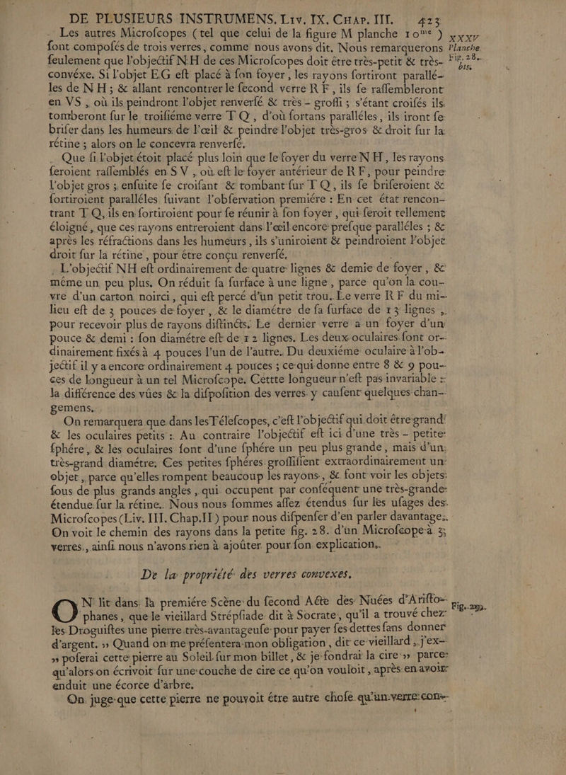Les autres Microfcopes (tel que celui de la figure M planche 10e ) font compofés de trois verres, comme nous avons dit, Nous remarquerons feulement que l'objectif NH de ces Microfcopes doit être très-petit &amp; très- convéxe, Si l’objet EG eft placé à fan foyer, les rayons fortiront parallé- les de NH ; &amp; allant rencontrer le fecond verreRF., ils fe rafflembleront en VS , où ils peindront l’objet renverfé. &amp; très - groffi ; s'étant croifés ils. tomberont fur le troifiéme verre F Q, d’où fortans paralléles , ils iront fe: brifer dans les humeurs: de l'œil &amp; peindre l’objet très-gros &amp; droit fur la rétine ; alors on le concevra renverfé. Que fi Fobjet étoit placé plus loin que le foyer du verre NH, les rayons feroient raflemblés en S V , où eft le foyer antérieur de RF, pour peindre l'objet gros ; enfuite fe croifant &amp; tombant fur T Q, ils fe briferoient &amp; fortiroient paralléles fuivant l’obfervation premiére : En cet état rencon- trant T Q, ils en fortiroient pour fe réunir à fon foyer , qui feroit tellement éloigné , que ces rayons entreroient dans l’æil encore: prefque paralléles ; &amp; après les réfractions dans tes humeurs, ils s’uniroient &amp; peindroient Fobjet: droit fur la rétine , pour étre conçu renverfé. - L’objetif NH eft ordinairement de quatre lignes &amp; demie de foyer, &amp; même un peu plus. On réduit fa furface à une ligne , parce qu'on la cou- vre d’un carton noirci, qui eft percé d’un petit trou. Le verre RF du mi XX. Planche, Fig, 28. bts pour recevoir plus de rayons diftinéts. Le dernier verre à un foyer d’un pouce &amp; demi : fon diamétre eft de x 2 lignes. Les deux oculaires font or-- dinairement fixés à 4 pouces l’un de l’autre. Du deuxiéme oculaire à l'ob- jectif il y a encore ordinairement 4 pouces ; ce qui donne entre 8 &amp; 9 pou-- ces de longueur à un tel Microfcope. Cettte longueur n'eft pas invariable : la différence des vües &amp; la difpofition des verres. y caufent quelques chan gemens.. On remarquera que dans lesTélefcopes, c’eft l'objectif qui doit étre grand' &amp; les oculaires petits : Au contraire l’objeétif eft ici d’une très - petite: fphére, &amp; les oculaires font d’une fphére un peu plus grande, mais d’un. très-grand diamétre: Ces petites fphéres groffilient extraordinairement un: objet , parce qu’elles rompent beaucoup les rayons, &amp; font voir les cbjets: fous de plus grands angles , qui occupent par conféquent une très-grande- étendue fur la rétine. Nous nous fommes aflez étendus fur les ufages des: Microfcopes (Liv. III. Chap.[l) pour nous difpenfer d’en parler davantage.. On voit le chemin des rayons dans la petite fig. 28. d’un Microfcopeà 3; verres. ainfi nous n’avons rien à ajoûter pour fon explication. De læ propriété: des verres convexes. UN: lit dans: la premiére Scène du fecond Aéte des Nuées d'A rifto=- O hanes, que le vieillard Strépfiade. dit à Socrate, qu'il a trouvé chez: fes Droguiftes une pierretrès-avantageufe pour payer fes dettes fans donner d'argent. » Quand on me préfentera-mon obligation, dit ce vieillard ; j ex. » poferai cette pierre au Soleil. fur mon billet, &amp; je fondrai la cire » parce: qu'alorson écrivoit {ur une:couche de cire ce qu'on vouloit , après en avoit” enduit une écorce d’arbre. | Fig.-2m2.