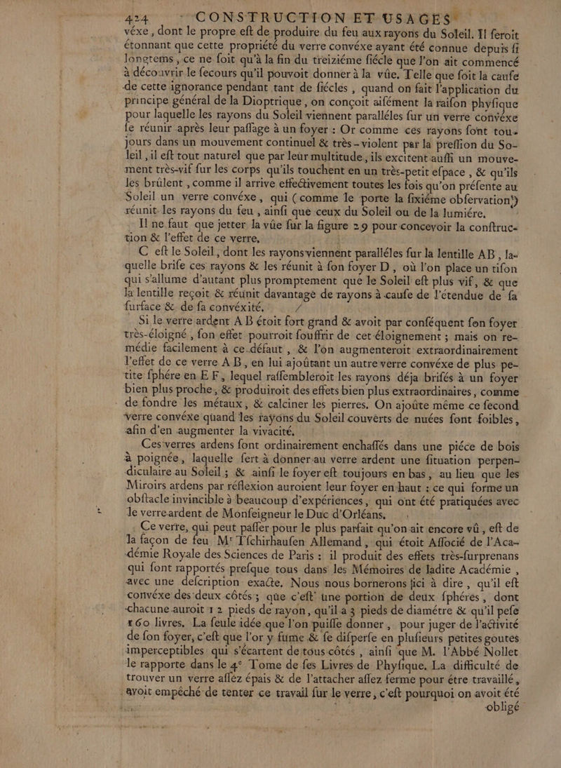 T4 TCONSFRUCPION TINUSAGES véxe , dont le propre eft de produire du feu aux rayons du Soleil. 1 feroit étonnant que cette propriété du verre convéxe ayant été connue depuis fi longtems , ce ne foit qu’à la fin du treiziéme fiécle que l’on ait commencé à découvrir le fecours qu'il pouvoit donner à la vûe. Telle que foit la caufe de cette ignorance pendant tant de fiécles , quand on fait l'application du principe général de la Dioptrique, on conçoit aifément la raifon phyfique pour laquelle les rayons du Soleil viennent paralléles fur un verre convéxe fe réunir après leur pañfage à un foyer : Or comme ces rayons font tou jours dans un mouvement continuel &amp; très - violent par la preflion du So- leil , il eft tout naturel que par leur multitude, ils excitent aufli un mouve- ment très-vif fur les corps qu'ils touchent en un très-petit efpace , &amp; qu'ils les brülent , comme il arrive etfettivement toutes les fois qu’on préfente au Soleil un verre convéxe, qui (comme le porte la fixiéme obfervation!} réunit les rayons du feu , ainfi que ceux du Soleil ou de là lumiére. Il ne faut que jetter la vûe fur la figure 29 pour concevoir la conftruc- tion &amp; l'effet de ce verre, C ef le Soleil, dont les rayonsviennent paralléles fur la lentille AB , la- quelle brife ces rayons &amp; les réunit à fon foyer D, où l’on place un tifon qui s'allume d'autant plus promptement que le Soleil eft plus vif, &amp; que la lentille reçoit &amp; réunit davantage de rayons à caufe de l’étendue de fa furface &amp; de fa convéxité, / Si le verre ardent A B étoit fort grand &amp; avoit par conféquent fon foyer très-éloigné , fon effet pourroit fouffrir de cet éloignement ; maïs on re- médie facilement à ce défaut , &amp; l’on augmenteroit extraordinairement l'effet de ce verre AB, en lui ajoûtant un autre verre convéxe de plus pe- tite fphéreenEF, lequel raffembléroit les rayons déja brifés à un foyer bien plus proche, &amp; produiroit des effets bien plus extraordinaires, comme . de fondre les métaux, &amp; calciner les pierres. On ajoûte même ce fecond verre convéxe quand les faÿons du Soleil couverts de nuées font foibles, afin d'en augmenter la vivacité, | | Ces verres ardens font ordinairement enchaflés dans une piéce de bois à poignée, laquelle fert à donner au verre ardent une fituation perpen- diculaire au Soleil ; &amp; ainfi le foyer eft toujours en bas , au lieu que les Miroirs ardens par réflexion auroient leur foyer en-haut : ce qui forme un obftacle invincible à beaucoup d'expériences, qui ont été pratiquées avec de verreardent de Monfeigneur le Duc d'Orléans. ; . Ce verte, qui peut pafler pour le plus parfait qu’on ait encore vû , eft de la facon de da M: Tfchirhaufen Allemand, qui étoit Aflocié de l’Aca-- démie Royale des Sciences de Paris : il produit des effets très-furprenans qui font rapportés prefque tous dans les Mémoires de ladite Académie , avec une defcription exacte. Nous nous bornerons fici à dire, qu'il eft convéxe des deux côtés; que c’eft' une potion de deux fphéres, dont chacune auroit 12 pieds de rayon, qu’il a 3 pieds de diamétre &amp; qu'il pefe 60 livres. La feule idée que l'on puifle donner , pour juger de l’adivité de fon foyer, c’eft que l'or y fume &amp; fe difperfe en plufieurs petites goutes imperceptibles qui s’écartent detous côtés , ainfi que M. l'Abbé Nollet le rapporte dans le 4° Tome de fes Livres de Phyfique. La difficulté de trouver un verre afléz épais &amp; de l’attacher aflez ferme pour être travaillé, voit empéché-de tenter ce travail fur le verre, c'eft pourquoi on nr dE obligé
