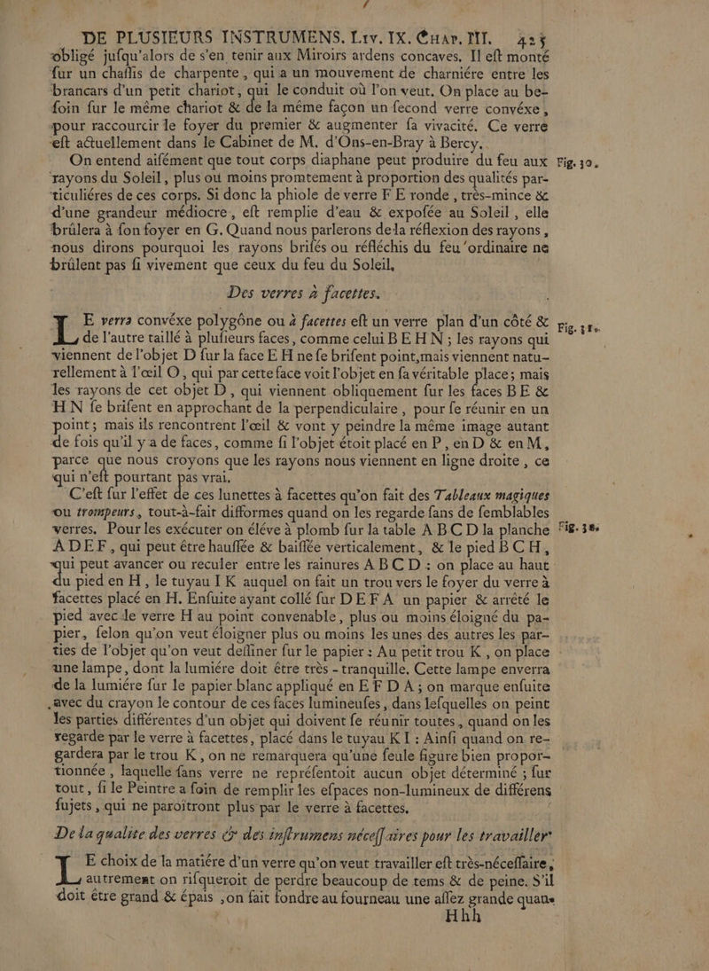 ÿ DE PLUSIEURS INSTRUMENS. Liv. IX. Cntar. MIT. 425$ obligé jufqu'alors de s’en tenir aux Miroirs ardens concaves. Il eft monté fur un chaflis de charpente , qui a un mouvement de charniére entre les brancars d’un petit chariot, qui le conduit où l’on veut, On place au be- foin fur le même chariot &amp; de la même façon un fecond verre convéxe, pour raccourcir le foyer du premier &amp; augmenter fa vivacité. Ce verre eft a@uellement dans le Cabinet de M. d'Ons-en-Bray à Bercy. On entend aifément que tout corps diaphane peut produire du feu aux Fig 0. rayons du Soleil, plus où moins promtement à proportion des qualités par- ticuliéres de ces corps. Si donc la phiole de verre F E ronde , très-mince &amp; d’une grandeur médiocre, eft remplie d’eau &amp; expofée au Soleil , elle brûlera à fon foyer en G. Quand nous parlerons dela réflexion des rayons, nous dirons pourquoi les rayons brifés ou réfléchis du feu ‘ordinaire ne brülent pas fi vivement que ceux du feu du Soleil, Des verres à facettes. pe y * A 'HRE Ê , A V7 L E verra convéxe polygône ou 4 facettes eft un verre plan d’un côté &amp; LAS de l’autre taillé à plufieurs faces, comme celui B E H N ; les rayons qui viennent de l’objet D fur la face E H ne fe brifent point,mais viennent natu- rellement à l'œil ©, qui par cette face voit l'objet en fa véritable place; mais les rayons de cet objet D, qui viennent obliquement fur les faces BE &amp; HN fe brifent en approchant de la perpendiculaire, pour fe réunir en un point; mais ils rencontrent l'œil &amp; vont y peindre la même image autant de fois qu’il y a de faces, comme fi l’objet étoit placé en P , en D &amp; en M, parce au nous croyons que les rayons nous viennent en ligne droite , ce qui n’eft pourtant pas vrai. C’eft fur l'effet de ces lunettes à facettes qu’on fait des Tableaux magiques OU trormpeurs, tout-à-fair difformes quand on les regarde fans de femblables verres. Pour les exécuter on éléve à plomb fur la table A BC D la planche 8:38 ADEF, qui peut être hauflée &amp; baïflée verticalement, &amp; le pied BCH, qui peut avancer ou reculer entre les rainures À BC D : on place au haut du pied en H, le tuyau I K auquel on fait un trou vers le foyer du verre à facettes placé en H. Enfuite ayant collé fur DE F À un papier &amp; arrêté le pied avec :le verre H au point convenable, plus ou moins éloigné du pa- pier, felon qu’on veut éloigner plus ou moins les unes des autres les par- ties de l’objet qu’on veut defliner fur le papier : Au petit trou K , on place une lampe, dont la lumiére doit être très - tranquille. Cette lampe enverra de la lumiére fur le papier blanc appliqué en EF D A ; on marque enfuite avec du crayon le contour de ces faces lumineufes , dans lefquelles on peint les parties différentes d’un objet qui doivent fe réunir toutes, quand onles regarde par le verre à facettes, placé dans le tuyau K I : Ainfi quand on re- gardera par le trou K, on ne remarquera qu'une feule figure bien propor- tionnée , laquelle {ans verre ne repréfentoit aucun objet déterminé ; fur tout , fi le Peintre a foin de remplir les efpaces non-lumineux de différens fujets , qui ne paroïtront plus par le verre à facettes, De la qualite des verres € des inffrumens nécef] ares pour les travailler E choix de la matiére d’un verre qu’on veut travailler eft très-néceffaire, | ; autrement on rifqueroit de perdre beaucoup de tems &amp; de peine. S'il doit être grand &amp; épais ,on fait fondre au fourneau une allez grande quans Hhh