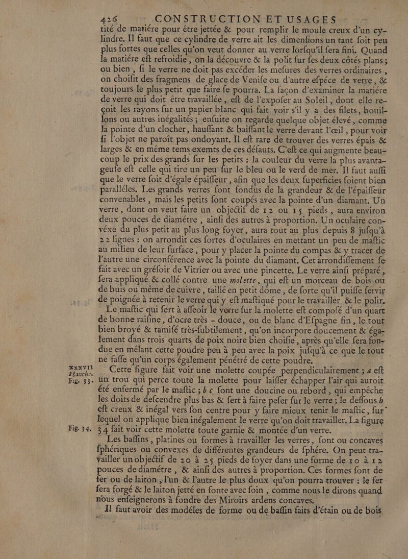 XxXVII Planche Fig. 33° Fig. 3 4, 416 «COIN STRU ET I.O NET USAGE Sr 2 tité de matiére pour étre jettée &amp; pour remplir le moule creux d’un cy- lindre. Il faut que ce cylindre de verre ait les dimenfions un tant foit peu plus fortes que celles qu’on veut donner au verre lorfqu’il fera fini. Quand la matiére eft refroidie , on la découvre &amp; la polit fur fes deux côtés plans ; ou bien , fi le verre ne doit pas excéder les mefures des verres ordinaires , on choifit des fragmens de glace de Venife ou d’autre efpéce de verre, &amp; toujours le plus petit que faire fe pourra. La façon d'examiner la matiére de verre qui doit être travaillée , eft de l’expofer au Soleil , dont elle re- çoit les rayons fur un papier blanc qui fait voir s'il y a des filets, bouil- lons ou autres inégalités ; enfuite on regarde quelque objet élevé, comme la pointe d’un clocher, haufflant &amp; baiflant le verre devant l'œil , pour voir fi l'objet ne paroït pas ondoyant. Il eft rare de trouver des verres épais &amp; larges &amp; en même tems exemts de ces défauts, C’eft ce qui augmente beau coup le prix des grands fur les petits : la couleur du verre la plus avanta- geufe eft celle qui tire un peu fur le bleu où le verd de mer. Il faut auffi ue le verre foit d’égale épaifleur , afin que les deux fuperficies foient bien paralléles. Les grands verres font fondus de la grandeur &amp; de l'épaiffeur convenables , mais les petits font coupés avec la pointe d’un diamant. Un verre, dont on veut faire un objectif de 12 ou 15 pieds , aura environ deux pouces de diamétre , ainfi des autres à proportion. Un oculaire con- véxe du plus petit au plus long foyer, aura tout au plus depuis 8 jufqu’à 2 2 lignes : on arrondit ces fortes d’oculaires en mettant un peu de maftic au milieu de leur furface , pour y placer la pointe du compas &amp; y tracer de l'autre une circonférence avec la pointe du diamant, Cet arrondifilement fe fait avec un gréfoir de Vitrier ou avec une pincette, Le verre ainfi préparé , fera appliqué, &amp; collé contre une molette, qui eft un morceau de bois ow de buis ou même de cuivre, taillé en petit dôme , de forte qu’il puifle fervir de poignée à retenir le verre qui y eft maftiqué pour le travailler &amp;le polir. Le maftic qui fert à afleoir le verre fur la molette eft compofé d’un quart de bonne fie d’ocre très - douce, ou de blanc d’Efpagne fin, le tout bien broyé &amp; tamifé très-fubtilement , qu’on incorpore doucement &amp; éga- tement dans trois quarts de poix noire bien choïfie , après qu’elle fera fon- due en mélant cette poudre peu à peu avec la poix jufqu'à ce que le tout ne fafle qu’un corps également pénétré de cette poudre. Cette figure fait voir une molette coupée perpendiculairement ; 4 eft un trou qui perce toute la molette pour laifler échapper l'air qui auroit été enfermé par le maftic ; b « font une doucine ou rebord , qui empêche les doits de defcendre plus bas &amp; fert à faire pefer fur le verre ; le deffous h eft creux &amp; inégal vers fon centre pour y faire mieux tenir le maftic, fur” lequel on applique bien inégalement le verre qu’on doit travailler. La figure 34 fait voir cette molette toute garnie &amp; montée d’un verre. Les baflins , platines ou formes à travailler les verres, font ou concaves fphériques ou convexes de différentes grandeurs de fphére. On peut tra- Yailler un objectif de 20 à 25 pieds de foyer dans une forme de 10 à 12 pouces de diamétre , &amp; ainfi des autres à proportion. Ces formes font de fer ou de laiton , un &amp; l’autre le plus doux qu'on pourra trouver : le fer fera forgé &amp; le laiton jetté en fonte avec foin , comme nous le dirons quand nous enfeignerons à fondre des Miroirs ardens concaves. : À1 faut avoir des modéles de forme ou de baflin faits d’étain ou de bois …