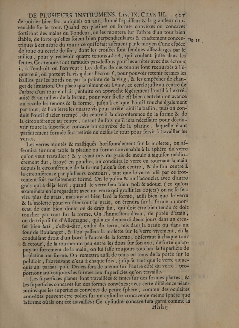 de poirier bien fec , aufquels on aura donné l’épaiffeur &amp; la grandeur con- venable fur le tour. Quand ces platines ou formes convéxes ou concaves {ortiront des mains du Fondeur , on les montera fur l'arbre d’un tour bien ftable, de forte qu’elles foient bien perpendiculaires &amp; exaétement concen- triques à cet arbre du tour : ce qui fe fait aifément par le moyen d’une efpéce de roue ou cercle de fer , dont les croifées font fendues aflez-larges par le milieu , pour y recevoir quatre tenons 4bcd, qui coulent jufte dans les fentes. Ces tenons font taraudés par-deffous pour les arrêter avec des écroux i, à l'endroit où l'on veut : Les deflus de ces tenons font recourbés à l’é- querre b , où portent la vis g dans l'écrou f, pour pouvoir retenir fermes les baffins par les bords ou par la pointe de la visg, &amp; les empêcher de chan- ger de fituation. On place quarrément ou à vis e, ce cercle jufte au centre de l'arbre d’un tour en l'air, enfuite on approche légérement l'outil à l’extré- mité &amp; au milieu de la forme, pour voir fi elle eft bien centrée : on avance ou recule les tenons &amp; la forme, jufqu’à ce que l'outil touche également par tout , &amp; l’on ferre les quatre vis pour arrêter ainfi le baflin , puis on con- duit l’outil d'acier trempé , du centre à la circonférence de la forme &amp; de la circonférence au centre, autant de fois qu'il fera néceflaire pour décou- vrir toute la fuperficie concave ou convéxe de la platine, laquelle étant parfaitement formée fera retirée de deflus Le tour pour fervir à travailler les verres, Les verres montés &amp; maftiqués horifontalement fur la molette, on af- fermira fur une table la platine ou forme convenable à la fphére du verre qu'on veut travailler ; &amp; y ayant mis du grais de meule à aiguifer médio- crement dur , broyé en poudre, on conduira le verre en tournant la main depuis la circonférence de la forme jufqu’à fon centre , &amp; de fon centré à la circonférence par plufieurs contours, tant que le verre ufé par ce frot- tement foit parfaitement formé, On le polira &amp; on l’'adoucira avec d'autre grais qui a déja fervi : quand le verre fera bien poli &amp; adouci (ce qu'on examinera en le regardant avec un verre qui groflit les objets) on ne fe fer- vira plus de grais, mais ayant bien lavé la forme , auffi bien que le verre &amp; la molette pour en ôter tout le grais, on écendra fur la forme un mor- ceau de cuir bien doux ou de drap fin, qui doit être bien tendu &amp; doit toucher par tout fur la forme. On l’humeétera d’eau , de potée d'étain , ou de tripoli fin d'Allemagne , qui aura demeuré deux jours dans un creu- {et bien luté , c’eft-à-dire, endui de terre, mis dans la braife ou dans un four de Boulanger , &amp; l’on pañlera la molette fur le verre vivement, en la conduifant droit d’un bord à l’autre de la forme , obfervant à chaque tour &amp; retour’, de la tourner un peu entre les doits fur fon axe, de forte qu’ap- puyant fortement de la main, on lui faffe toujours toucher la fuperficie de la platine ou forme. On remettra aufli de tems en tems de la potée fur le polifoir , l’abreuvant d’eau à chaque fois , jufqu'à tant que le verre ait ac- quisun parfait poli. On en fera de même fur l’autre côté du verre , pro- portionnant toujours les formes aux fuperficies qu’on travaille. Les fuperficies planes font travaillées &amp; finies fur des formes plattes, &amp; les fuperficies concaves fur des formes convéxes : avec cette différence néan- moins que les fuperficies convéxes de petite fphére, comme des oculaires convéxes peuvent être polies fur un cylindre concave de même fphére que la forme où ils ont été travaillés: Ce cylindre concave fera garni comme le Hhhij