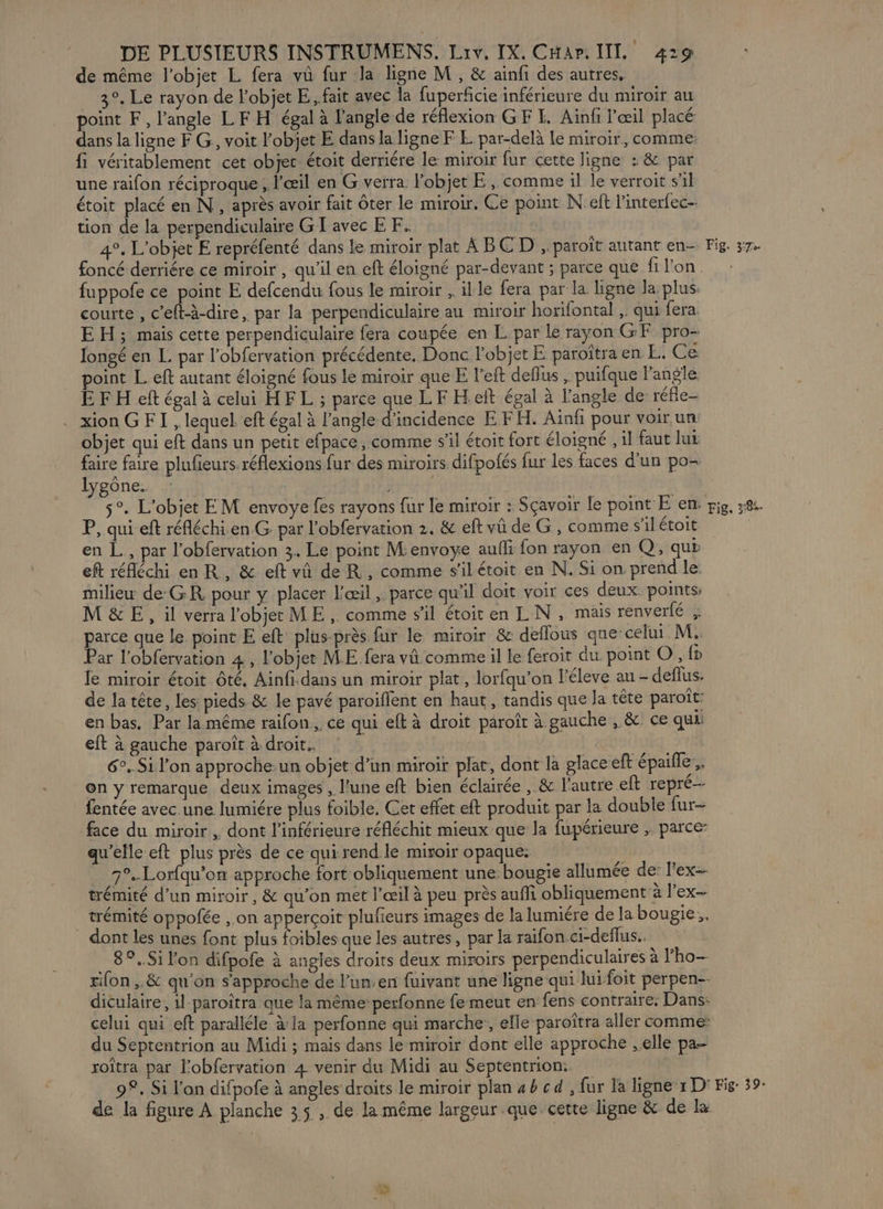 de même l’objet L fera vû fur la ligne M, &amp; ainfi des autres, 3°. Le rayon de l'objet E., fait avec la fuperficie inférieure du miroir au point F, l'angle LF H égal à l'angle de réflexion GF LE. Ainfi l'œil placé dans la ligne F G, voit l’objet E dans la ligne F E par-delà Le miroir, comme: fi véritablement cet objet étoit derriére le miroir fur cette ligne : &amp; par une raifon réciproque , l'œil en G verra. Pobjet E , comme il le verroit s'il étoit placé en N, après avoir fait ôter le miroir. Ce point N eft linterfec- tion de la perpendiculaire G I avec EF. 4°. L'objet E repréfenté dans le miroir plat ABCD , paroït autant en- fuppofe ce point E defcendu fous le miroir , il le fera par la ligne la plus. courte , c’eft-à-dire, par la perpendiculaire au miroir horifontal ,. qui fera. EH; mais cette perpendiculaire fera coupée en L par le rayon GE pro- longé en L par l'obfervation précédente, Donc l’objet E paroîtra en L. Ce point Left autant éloigné fous le miroir queE l’eft deflus , puifque l'angle E FH eft égal à celui HF L ; parce que LF H eft égal à l'angle de réfle- . xion G FT , lequel. eft égal à RAS EE ET EFH. Aiaf pour voir un: objet qui eft dans un petit efpace, comme s’il étoit fort éloigné , il faut lu faire faire plufieurs réflexions fur des miroirs difpofés fur les faces d’un po- lygône. | s°. L'objet EM envoye fes rayons fur le miroir : Sçavoir le point E en. P, qui eft réfléchi.en G par l’obfervation 2. &amp; eft vû de G, comme s’il étoit en L., par l’obfervation 3. Le point Menvoye aufli fon rayon en Q, qui eft réfléchi en R, &amp; eft vû de R, comme s'ilétoit en N. Si on prend le milieu de GR pour y placer l'œil, parce qu'il doit voir ces deux points, M&amp;E, il verra l'objet ME, comme sil étoit en IL N, mais renverlé , parce que le point E eft plus-près fur le miroir &amp; deflous que’ celui M. Par l'obfervation 4 , l'objet ME fera vû comme il le feroit du. point O, fn le miroir étoit té, Ainfi.dans un miroir plat, lorfqu’on l'éleve au - deflus. de la tête, les: pieds &amp; le pavé paroiflent en haut, tandis que la tête paroît: en bas, Par la même raifon, ce qui eft à droit paroît à. gauche , &amp;. ce qui eft à gauche paroît à droit. 6. Si l’on approche-un objet d'in miroir plat, dont la glace eft épaille, on y remarque deux images , l’une eft bien éclairée , &amp; l'autre eft repré fentée avec une lumiére plus foible, Cet effet eft produit par la double fur face du miroir , dont l’inférieure réfléchit mieux que la fupérieure , parce- qu'elle eft plus près de ce qui rend le miroir opaque: | 7°..Lor{qu'on approche fort obliquement une: bougie allumée de: l'ex-- trémité d’un miroir, &amp; qu'on met l'œil à peu près aufli obliquement à lex _ trémité oppofée , on apperçoit plufieurs images de la lumiére de la bougie, dont les unes font plus foibles que les autres, par la raifon.ci-deflus.. ._8°..Si l'on difpofe à angles droits deux miroirs perpendiculaires à l’ho- rifon ,. &amp; qu'on s'approche de l’un:en fuivant une ligne qui luifoit perpen-- diculaire, il-paroîtra que la même: perfonne fe meut en fens contraire: Dans: celui qui eft paralléle à la perfonne qui marche, elle paroîtra aller comme: du Septentrion au Midi ; mais dans le miroir dont elle approche ,.elle pa- roîtra par Fobfervation 4 venir du Midi au Septentrion:. 9°. Si l'on difpofe à angles droits le miroir plan 4b cd , fur la ligne 1 D° de la figure A planche 35 , de la même largeur que cette ligne &amp; de la Fig. 37e Fig. 338%. Fig 39:
