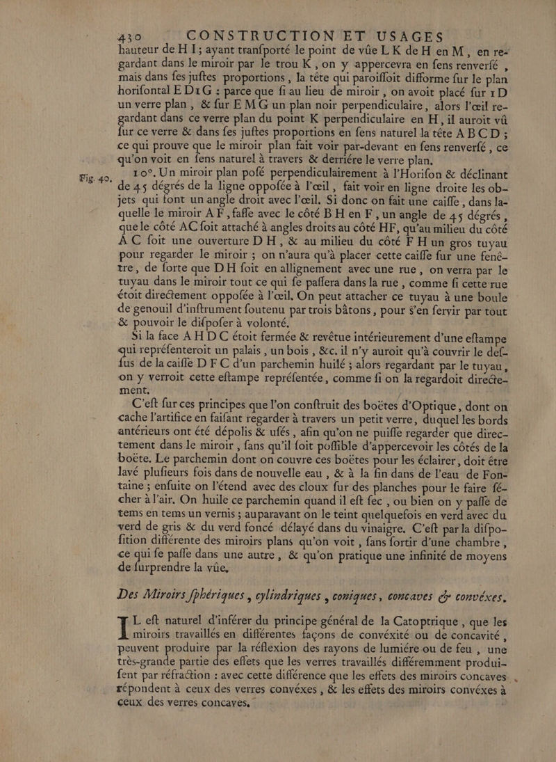 hauteur de H I; ayant tranfporté le point de vûe LK de H en M, enre- gardant dans le miroir par le trou K , on y appercevra en fens renverfé , mais dans fes juftes proportions , la tête qui paroifloit difforme fur le plan horifontal E D1G : parce que fi au lieu de miroir , on avoit placé fur 1D un verre plan, &amp; fur E M G un plan noir perpendiculaire, alors l'œil re- gardant dans ce verre plan du point K perpendiculaire en H, il auroit vû fur ce verre &amp; dans fes juftes proportions en fens naturel la tête A BCD ; ce qui prouve que le miroir plan fait voir par-devant en fens renverfé , ce qu'on voit en fens naturel à travers &amp; derriére le verre plan. 10°, Un miroir plan pofé perpendiculairement à l’'Horifon &amp; déclinant de 45 dégrés de la ligne oppolée à l'œil, fait voir en ligne droite les ob- jets qui font un angle droit avec l'œil. Si donc on fait une caille , dans la- quelle le miroir À F , fafle avec le côté BH en F , un angle de 45 dégrés, que le côté AC foit attaché à angles droits au côté HF, qu’au milieu du côté À C foit une ouverture D H, &amp; au milieu du côté FHun gros tuyau pour regarder le miroir ; on n'aura qu’à placer cette caille fur une fené- tre, de forte que DH foit en allignement avec une rue, on verra par le tuyau dans le miroir tout ce qui fe paflera dans la rue , comme fi cette rue étoit direétement oppofée à l'œil, On peut attacher ce tuyau à une boule de genouil d’inftrument foutenu par trois bâtons, pour $’en fervir par tout &amp; pouvoir le difpofer à volonté. Si la face À H D C étoit fermée &amp; revêtue intérieurement d’une eftampe ui repréfenteroit un palais , un bois , &amp;c. il n'y auroit qu’à couvrir le def- ns de la caifle D FC d’un parchemin huilé ; alors regardant par le tuyau, on y verroit cette eflampe repréfentée, comme fi on la regardoit direde- ment, / C'eft fur ces principes que l’on conftruit des boëtes d'Optique, dont on cache l’artifice en faifant regarder à travers un petit verre, duquel les bords antérieurs ont été dépolis &amp; ufés, afin qu'on ne puifle regarder que direc- tement dans le miroir , fans qu’il {oit pofible d’appercevoir les côtés de la boëte, Le parchemin dont on couvre ces boëtes pour les éclairer, doit étre lavé plufieurs fois dans de nouvelle eau , &amp; à la fin dans de l’eau de Fon- taine ; enfuite on l'étend avec des cloux fur des planches pour le faire fé- cher à l'air. On huile ce parchemin quand il eft fec , ou bien on y pañle de tems en tems un vernis ; auparavant on le teint quelquefois en verd avec du verd de gris &amp; du verd foncé délayé dans du vinaigre. C’eft par la difpo- fition différente des miroirs plans qu'on voit , fans fortir d’une chambre, ce qui fe pañle dans une autre, &amp; qu'on pratique une infinité de moyens de (store la vüe, Des Miroirs fhhériques , cylindriques , coniques, concaves d convéxes. L eft naturel d’inférer du principe général de la Catoptrique , que les Ï miroirs travaillés en différentes façons de convéxité ou de concavité , peuvent produire par la réflexion des rayons de lumiére ou de feu , une très-grande partie des effets que les verres travaillés différemment produi- fent par réfraction : avec cette différence que les effets des miroirs concaves æépondent à ceux des verres convéxes , &amp; les effets des miroirs convéxes à ceux des verres concayes, |