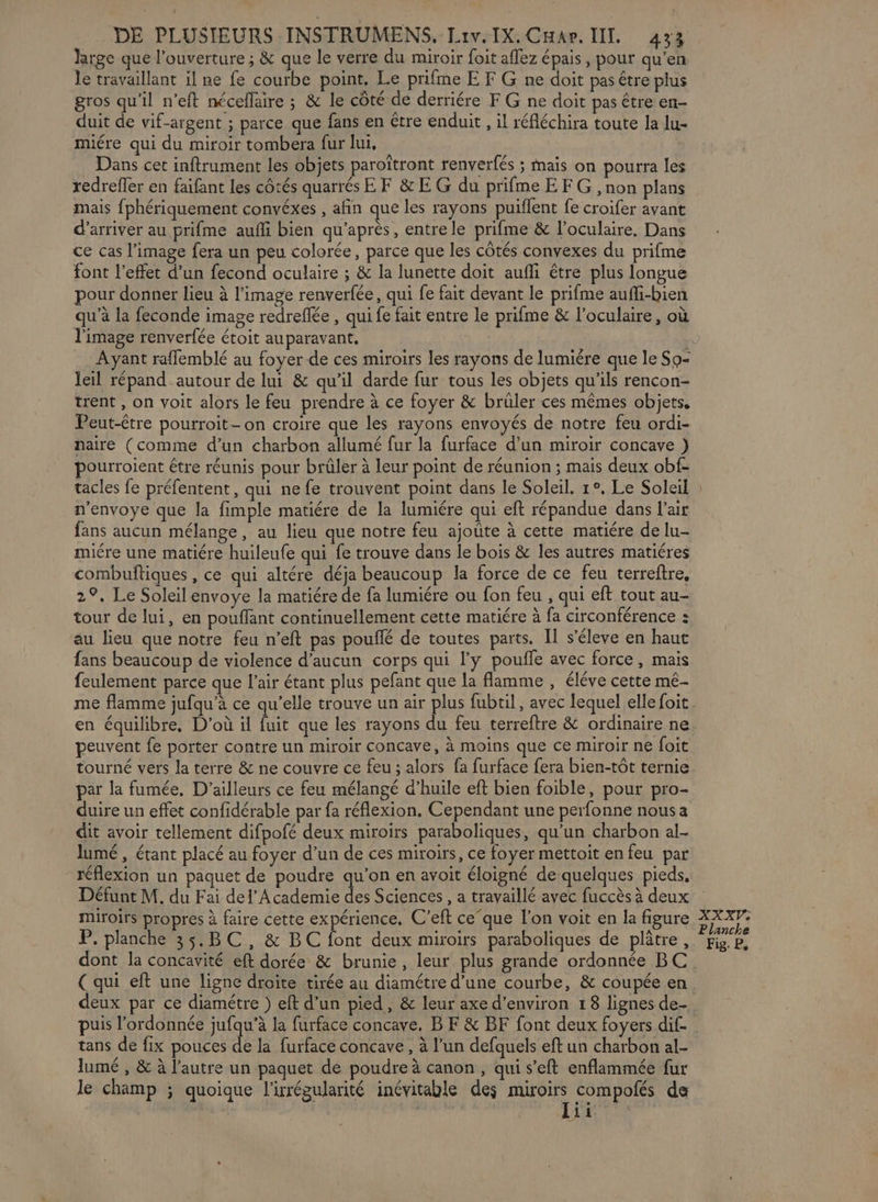 large que l'ouverture ; &amp; que le verre du miroir foit aflez épais , pour qu’en le travaillant il ne fe courbe point. Le prifme E F G ne doit pas être plus gros qu’il n’eft nécellaire ; &amp; le côté de derriére F G ne doit pas être en- duit de vif-argent ; parce que fans en tre enduit , il réfléchira toute la lu- miére qui du miroir tombera fur lui, Dans cet inftrument les objets paroîtront renverfés ; mais on pourra les redrefler en faifant les côtés quarrés EF &amp;E G du prifme EF G , non plans mais fphériquement convéxes , afin que les rayons puiflent fe croifer avant d'arriver au prifme aufli bien qu'après, entre le prifme &amp; l’oculaire. Dans ce cas l’image fera un peu colorée, parce que les côtés convexes du prifme font l’effet d’un fecond oculaire ; &amp; la lunette doit aufli être plus longue pour donner lieu à l’image renverfée, qui fe fait devant le prifme aufli-bien qu’à la feconde image redreflée , qui fe fait entre le prifme &amp; l’oculaire, où l'image renverfée étoit auparavant, Ayant rafflemblé au foyer de ces miroirs les rayons de lumiére que le So- leil répand autour de lui &amp; qu'il darde fur tous les objets qu’ils rencon- trent , on voit alors le feu prendre à ce foyer &amp; brüler ces mêmes objets. Peut-être pourroit- on croire que les rayons envoyés de notre feu ordi- naire (comme d’un charbon allumé fur la furface d’un miroir concave ) pourroient étre réunis pour brûler à leur point de réunion ; mais deux obf- n'envoye que la fimple matiére de la lumiére qui eft répandue dans l'air fans aucun mélange, au lieu que notre feu ajoûte à cette matiére de lu- miére une matiére huileufe qui fe trouve dans le bois &amp; les autres matiéres combuftiques, ce qui altére déja beaucoup la force de ce feu terreftre, 2°, Le Soleil envoye la matiére de fa lumiére ou fon feu , qui eft tout au- tour de lui, en pouflant continuellement cette matiére à fa circonférence : au lieu que notre feu n’eft pas pouflé de toutes parts. Il s’éleve en haut fans beaucoup de violence d'aucun corps qui l'y poufle avec force, mais feulement parce que l'air étant plus pefant que la flamme, éléve cette mé- me flamme jufqu’à ce qu’elle trouve un air plus fubtil , avec lequel elle foit en équilibre, D'où il fuit que les rayons du feu terreftre &amp; ordinaire ne peuvent fe porter contre un miroir concave, à moins que ce miroir ne foit tourné vers la terre &amp; ne couvre ce feu ; alors fa furface fera bien-tôt ternie par la fumée, D'ailleurs ce feu mélangé d’huile eft bien foible, pour pro- duire un effet confidérable par fa réflexion, Cependant une perfonne nous a dit avoir tellement difpofé deux miroirs paraboliques, qu’un charbon al- lumé , étant placé au foyer d’un de ces miroirs, ce foyer mettoit en feu par réflexion un paquet de poudre qu’on en avoit éloigné de quelques pieds, Défunt M. du Fai del’ Academie des Sciences, a travaillé avec fuccès à deux miroirs propres à faire cette expérience. C’eft ce‘que l’on voit en la figure P. planche 35.BC, &amp; BC font deux miroirs paraboliques de plâtre, dont la concavité eft dorée &amp; brunie, leur plus grande ordonnée BC deux par ce diamétre ) eft d’un pied, &amp; leur axe d'environ 18 lignes de puis l’ordonnée jufqu’à la furface concave, B F &amp; BF font deux foyers dif- tans de fix pouces de la furface concave , à l’un defquels eft un charbon al- lumé , &amp; à l’autre un paquet de poudre à canon, qui s’eft enflammée fur le champ ; quoique l'rrégularité inévitable des miroirs compolés de XXXVe Planche Fig. P,