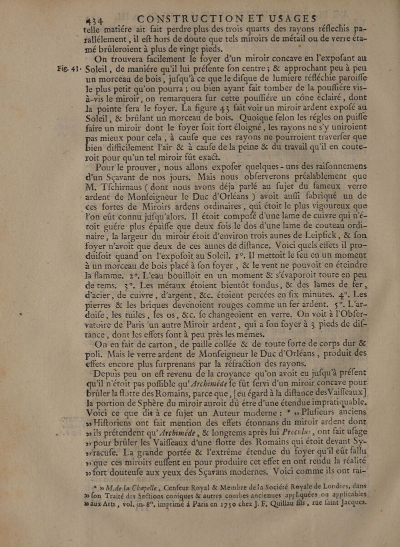 Fig. 43 rallélement , il eft hors de doute que tels miroirs de métail ou de verre éta- mé brûleroient à plus de vingt pieds. ’ On trouvera facilement le foyer d’un miroir concave en l’expofant au Soleil, de maniére qu'il lui Eure fon centre; &amp; approchant peu à peut un morceau de bois, jufqu’à ce que le difque de lumiere réfléchie paroïffe: le plus petit qu’on pourra ; ou bien ayant fait tomber de la poufñliére vis- à-vis le miroir, on remarquera fur cette poufliére un cône éclairé, dont la pointe fera le foyer. La figure 43 fait voir un miroir ardent expofé au Soleil, &amp; brûlant un morceau de bois. Quoique felon les régles on puifle faire un miroir dont le foyer foit fort éloigné, les rayons ne s’y uniroient pas mieux pour cela, à caufe que ces rayons ne pourroient traverfer que bien difficilement l'air &amp; à caufe dela peine &amp; du travail qu'il en coute- roit pour qu’un tel miroir fût exact, | , Pour le prouver, nous allons expofer quelques - uns des raifonnemens. d’un Sçavant de nos jours. Mais nous obferverons préalablément que M. Tfchirnaus ( dont nous avons déja parlé au fujet du fameux verre ardent de Monfeigneur le Duc d'Orléans ) afoit aufi fabriqué un de lon eût connu jufqu’alors. El étoit compofé d’une lame de cuivre qui n’é- toit guére plus. épaifle que deux fois le dos d’une lame de couteau ordi- foyer n’avoit que deux de ces aunes de diftance. Voici quels eftets il pro- duifoit quand on l’expofoit au Soleil, #°. Il mettait le feu en un moment à un morceau de bois placé à fon foyer , &amp; le vent ne pouvoit en éteindre detems. 3°. Les métaux étoient bientôt fondus, &amp; des lames de fer, d'acier, de cuivre, d'argent, &amp;c. étoient percées en fix minutes. 4°, Les pierres &amp; les briques devénoient rouges comme un fer ardent. 5°. L'ar- doife, les tuiles, les os, &amp;c. fe changeoient en verre. On voit à l'Obfer- vatoire de Paris ‘un autre Miroir ardent, qui a fon foyer à 3 pieds de dif- tance, dont les effets font à peu près les mêmes. On en fait de carton, de paille collée &amp; de toute forte de corps dur &amp; poli. Mais le verre ardent de Monfeigneur le Duc d'Orléans , produit des effets encore plus furprenans par la réfraction des rayons. “Depuis peu on eft revenu de la croyance qu J 2 on avoit eu jufqu'à préfent qu'il n’étoit pas poffible qu’ Archiméde fe füt fervi d’un miroir concave pour brûler la otte des Romains, parce que, [eu égard à la diftance des Vaifleaux] Ja portion de Sphère du miroir auroit dû étre d’une étendue impratiquable, Voici ce que dis à ce fujet un Auteur moderne : * » Plufieurs anciens 3 Hiftoriens ont fait mention des effets étonnans du miroir ardent dont ils prétendent qu’ Archiméde , &amp; longtems après lui Proculu:, ont fait ufage » pour brûler les Vaiffeaux d'une flotte des Romains qui étoit devant Sy- racufe. La grande portée &amp; l'extrême étendue du foyer qu'il eût fallu pique ces miroirs euflent eu pour produire cet effet en ont rendu la réalité » fort douteufe aux yeux des Sçavans modernes, Voici comme ils ont rai- * » M.de la Chatelle, Cenfeur Royal &amp; Membre deja Société Royale de Londres, dans » fon Traité des SeGions coniques &amp; autres courbes anciennes appliquées ou applicables » aux Arts, vol. 1n- 8°, imprimé à Paris en 1250 chez J.F, Quillau fils , rue faint Jacques.