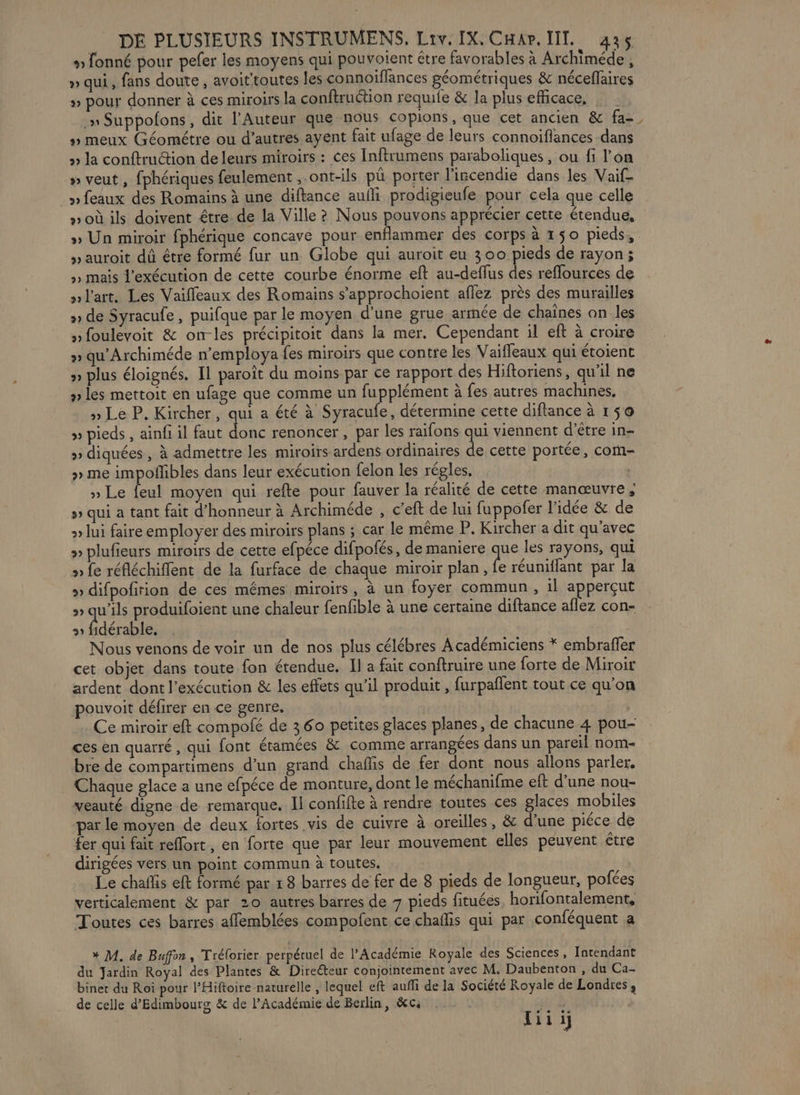 » fonné pour pefer les moyens qui pouvoient étre favorables à Archiméde, » qui, fans doute, avoittoutes les connoiflances géométriques &amp; néceffaires » pour donner à ces miroirs la conftruétion requie &amp; la plus efficace, | .» Suppofons, dit l'Auteur que nous copions, que cet ancien &amp; fa- » meux Géométre ou d’autres ayent fait ufage de leurs connoïflances dans » la conftruction de leurs miroirs : ces Inftrumens paraboliques, ou fi l’on » veut, fphériques feulement ont-ils pû porter l'ircendie dans les Vaif- » feaux des Romains à une diftance aufli prodigieufe pour cela que celle »où ils doivent être de la Ville ? Nous pouvons apprécier cette étendue, » Un miroir fphérique concave pour enflammer des corps à 150 pieds, »auroit dû être formé fur un Globe qui auroit eu 300 pieds de rayon; >» mais l'exécution de cette courbe énorme eft au-deflus des refflources de nlart. Les Vaiffleaux des Romains s'approchoient aflez près des murailles » de Syracufe, puifque par le moyen d'une grue armée de chaînes an les nfoulevoit &amp; on-les précipitoit dans la mer. Cependant il eft à croire » qu’Archiméde n’employa fes miroirs que contre les Vaifleaux qui étoient » plus éloignés. Il paroît du moins par ce rapport des Hiftoriens, qu'il ne » les mettoit en ufage que comme un fupplément à fes autres machines, » Le P. Kircher, qui a été à Syracufe, détermine cette diftance à 150 » pieds , ainfi il faut donc renoncer, par les raifons qui viennent d’être in- » diquées, à admettre les miroirs ardens ofdinaires Fe cette portée, com » me impoñlibles dans leur exécution felon les régles, | » Le feul moyen qui refte pour fauver la réalité de cette manœuvre ; » qui à tant fait d'honneur à Archiméde , c’eft de lui fuppofer l'idée &amp; de » lui faire employer des miroirs plans ; car le même P. Kircher a dit qu'avec » plufieurs miroirs de cette efpéce difpofés, de maniere me les rayons, qui » fe réfléchifflent de la furface de chaque miroir plan, fe réuniflant par la » difpofirion de ces mêmes miroirs, à un foyer commun, il apperçut » qu'ils produifoient une chaleur fenfible à une certaine diftance aflez con- 21 fidérable, Nous venons de voir un de nos plus célébres A cadémiciens * embraffer cet objet dans toute fon étendue. Il a fait conftruire une forte de Miroir ardent dont l'exécution &amp; les effets qu’il produit , furpañlent tout ce qu’on pouvoit défirer en ce genre. Ce miroir eft compofé de 360 petites glaces planes, de chacune 4 pou-- ces en quarré, qui font étamées &amp; comme arrangées dans un pareil nom- bre de compartimens d’un grand chafis de fer dont nous allons parler. Chaque glace a une efpéce de monture, dont le méchanifme eft d’une nou- veauté digne de remarque. Ji confifte à rendre toutes ces glaces mobiles par le moyen de deux fortes vis de cuivre à oreilles, &amp; d'une piéce de fer qui fait reflort, en forte que par leur mouvement elles peuvent être dirigées vers un point commun à toutes. Le chañfis eft formé par 1 8 barres de fer de 8 pieds de longueur, pofées verticalement &amp; par 20 autres barres de 7 pieds fituées, horifontalement, Toutes ces barres affemblées compofent ce chaflis qui par conféquent a * M. de Buffon, Trélorier perpétuel de l’Académie Royale des Sciences, Intendant du Jardin Royal des Plantes &amp; Direéteur conjointement avec M. Daubenton , du Ca- biner du Roi pour P'Hiftoire naturelle , lequel eft aufli de la Société Royale de Londres; de celle d’Edimbours &amp; de l’Académie de Berlin, &amp;cs CCE iii
