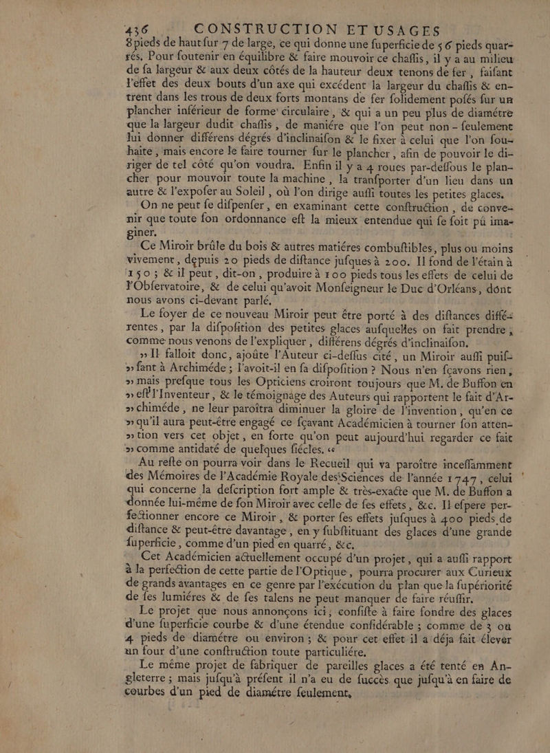 8pieds de hautfur 7 de large, ce qui donne une fuperficie de $6 pieds quar- rés, Pour foutenir en équilibre &amp; faire mouvoir ce chaffis, il y a au milicu de fa largeur &amp; aux deux côtés de la hauteur deux tenons de fer, faifant Yeffet des deux bouts d’un axe qui excédent la largeur du chaflis &amp; en- trent dans les trous de deux forts montans de fer folidement pofés fur ur plancher inférieur de forme’ circulaire, &amp; qui a un peu plus de diamétre que la largeur dudit chaflis, de maniére que l’on peut non- feulement lui donner différens dégrés d’inclinaifon &amp; le fixer à celui que l’on fou- haite , mais encore le faire tourner fur le plancher , afin de pouvoir le di- riger de tel côté qu'on voudra. Enfin il y a 4 roues par-deflous le plan- cher pour mouvoir toute la machine , la tranfporter d’un lieu dans un autre &amp; l’expofer au Soleil , où l’on dirige aufli toutes les petites glaces, On ne peut fe difpenfer, en examinant cette conftrudion , de conve- nir que toute fon ordonnance eft la mieux entendue qui fe foit pü ima- giner. Ce Miroir brüle du bois &amp; autres matiéres combuftibles, plus ou moins vivement, depuis 20 pieds de diftance jufques à 200. Il fond de l'étain à 150; &amp; il peut, dit-on, produire à r00 pieds tous les effets de celui de FObfervatoire, &amp; de celui qu'avoit Monfeigneur le Duc d'Orléans, dont nous avons ci-devant parlé, Le foyer de ce nouveau Miroir peut être porté à des diftances diffé: rentes, par la difpoñition des petites glaces aufqueMes on fait prendre , . comme nous venons de l'expliquer , différens dégrés d’inclinaifon, » Il falloit danc, ajoûte l’Auteur ci-deflus cité, un Miroir aufñfi puif> » fant à Archiméde ; l’avoit-il en fa difpofition ? Nous n’en fcavons rien, » mais prefque tous les Opticiens croiront toujours que M. de Buffon en » el Inventeur , &amp; le témoignage des Auteurs qui rapportent le fait d’Ar- » Chiméde , ne leur paroîtra diminuer la gloire de l'invention, qu’en ce » qu'il aura peut-être engagé ce fçavant Académicien à tourner fon atten- »tion vers cet objet, en forte qu'on peut aujourd’hui regarder ce fait » comme antidaté de quelques fiécles. ce | Au refte on pourra voir dans le Recueil qui va paroître inceffamment des Mémoires de l’Académie Royale desiSciences de l’année 1 747, celui a concerne la defcription fort ample &amp; très-exaéte que M. de Buffon a onnée lui-même de fon Miroir avec celle de fes effets, &amp;c. Il efpere per- feionner encore ce Miroir , &amp; porter fes effets jufques à 400 pieds de diflance &amp; peut-être davantage , en y fubffituant des glaces d’une grande fuperficie, comme d’un pied en quarré, &amp;c. Cet Académicien aétuellement occupé d’un projet, qui a aufli rapport à la perfe@tion de cette partie de l'O ptique, pourra procurer aux Curieux de grands avantages en ce genre par l'exécution du plan que la fupériorité de fes lumiéres &amp; de fes talens ne peut manquer de faire réuffr. Le projet aue nous annonçons ici, confifte à faire fondre des glaces d’une fuperficie courbe &amp; d’une étendue confidérable ; comme de 3 où 4 pieds de diamétre ou environ; &amp; pour cet effet il a déja fait élever un four d’une conftruétion toute particuliére, Le même projet de fabriquer de pareilles glaces a été tenté en An- gleterre ; mais jufqu’à préfent il n’a eu de fuccès. que jufqu'à en faire de courbes d’un pied de diamétre feulement,
