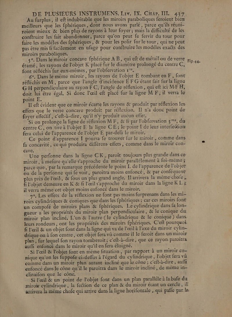 Au furplus , il eft indubitable que les miroirs paraboliques feroient bien meilleurs que les fphériques , dont nous avons parlé, parce qu'ils réuni- roient mieux &amp; bien plus de rayons à leur foyer; mais la difficulté de les conftruire les fait abandonner, parce qu'on peut fe fervir du tour pour pas être mis fi facilement en ufage pour conitruire les modéles exacts des miroirs paraboliques. | .$°. Dans le miroir concave fphérique À B, qui eft de métail ou de verre étamé, les rayons de l’objet K placé fur le diamétre prolongé du centre €, font réfléchis fur eux-mêmes, par l’obfervation r'°, 6°. Dans lé même miroir , les rayons de l’objet E tombanten F, font réfléchis en M, parce que l'angle d'incidence E F Gr étant fait fur la ligne G H perpendiculaire au rayon FC, l'angle de réflexion , qui eft ici MF H, doit lui être égal, Si donc l'œil eft placé fur la ligne M F, il verra le point E. | Il eft évident que ce miroir écarte les rayons &amp; produit par réflexion les: effets que le verre concave produit par réflexion. Il n’a donc point de foyer effe@if, c’eft-à-dire, qu'il n'y produit aucun eflet, Si on prolonge la ligne de réflexion MF, &amp;c {r par l'obfervation 3°, dæ centre C, on tire à l’objet E la ligne CE; le-point I de leur interfe&amp;ion fera celui de l'apparence de l’objet E par-delà Ie miroir. Ce point d'apparence [ pourra fe trouver fur le miroir , comme dans fa concavité, ce qui produira différens effets, comme dans le miroir con- cave. Une perfonne dans la ligne CK ,. paroît toujours plus grande dans ce miroir, à mefure qu’elle s'approche du miroir parallélement à foi-même ; parce que, par la remarque précédente le point L de l'apparence de l’objet ou de la perfonne qui fe voit, paroîtra moins enfoncé , &amp; par conféquent lus près de l'œik, &amp; fous un plus grand angle, Il arrivera la même-chole fi l’objet demeure en K &amp; fi l'œil s'approche du miroir dans la ligne K L > il verra même cet objet moins enfoncé dans le: miroir, 7°. Les effets de la réflexion ne font pas moins furprenans dans les mi roirs cylindriques &amp; coniques que dans les fphériques ; car ces miroirs font un compofé de miroirs plans &amp; fphériques. Le cylindrique dans fa lon- gueur a les propriétés du miroir plan perpendiculaire , &amp; le conique à miroir plan incliné, L'un &amp; l’autre (le cylindrique &amp; le conique) dans. leurs rondeurs, ont les propriétés des. miroirs fphériques. C’eft pourquot. fi l'œil &amp; un objet font dans la ligne qui va de l'œil à l'axe du miroir cylin- drique ou à fon centre, cet objet fera vi comme il le feroit dans un miroir plan, fur lequel fon rayon tomberoit ; c’eft-à-dire , que ce rayon. paroîtra auffi enfoncé dans le miroir qu’il en fera éloigné. Si l'œil &amp; l'objet font en même fituation, par rapport à un miroir co- nique qu'on les fuppofe ci-deflus à l'égard du cylindrique, l'objet fera vü comme dans un miroir plan autant incliné que le cône ; c’eft-à-dire , aufit enfoncé dans le cône qu’il le paroïtra dans le miroir incliné , de même in- clinaifon que le cône, Si l'œil &amp; un point de l'objet font dans un plan paralléle à labafe du miroir cylindrique , la fection de ce plan &amp; du miroir étant un cercle, il