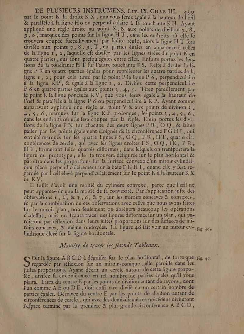 ar le point K la droite K X , que vous ferez égale à la hauteur de l'œil &amp; paralléle à la ligne Ho ou perpendiculaire à la touchante K H. Ayant appliqué une régle droite au point X, &amp; aux points de divifion 7, 8, 9,0, marquez des points fur la ligne H T', dans les endroits où elle fé trouvera coupée fucceflivement par ladite régle, alors la ligne HT fera divifée aux points 7, 8, 9, T ,en parties égales en apparence à celles de la ligne r , 2, laquelle eft divifée par les lignes tirées du point K en quatre parties, LA font prefqu’égales entre elles. Enfuite portez les divi- fions de la touchante H T fur l’autre touchante F $. Refte à divifer la li- gne P KR en quatre parties égales pour repréfenter les quatre parties de la, ligne 1, 2; pour cela tirez par le point P la ligne P 6 , perpendiculaire à la ligne K P, &amp; égale à la ligne r , 2. Divifez cette perpendiculaire: P6 en quatre parties égales aux points 3,4, 5. Tirez pareillement par: le point K la ligne ponétuée K V , que vous ferez égale à la hauteur de l'œil &amp; paralléle à la ligne P 6 ou perpendiculaire à K P. Ayant comme auparavant appliqué une régle au point V &amp; aux points de divifion 3 , 4, 5,6, marquez fur la ligne K P prolongée, les points 3,4,5,6. dans les endroits où elle fera coupée par la régle. Enfin portez les divi- fions de la ligne P N fur chacune des deux lignes PR, O Q, &amp; faites pañler par les points également éloignés de la circonférence F G HI, qui ont été marqués fur les quatre lignesFS,OQ,PR, HT, quatre cir- conférences de cercle, qui avec les lignes droites FS,O0Q,IK,PR, H T , formeront feize quarrés difformes , dans lefquels on tranfportera la: figure du prototype; elle fe trouvera défigurée fur le plan horifontal &amp; _ paroîtra dans fes proportions fur la furface convexe d’un miroir cylindri- que placé perpendiculairement fur la bafe F G HT, quand elle y fera re- gardée par l'œil élevé perpendiculairement fur le point K à la hauteur K X ou K V. Il fuffit d’avoir une moitié du cylindre convexe, parce que l’œil ne peut appercevoir que la moitié de fa convexité, Par l'application jufte des. obfervations 1,2, &amp; 3,6, &amp; 7, fur les miroirs concaves &amp; convexes , &amp; par la combinaifon de ces obfervations avec celles que nous avons faites. fur le miroir plan, non-feulement on abrégera beaucoup les opérations ci-deflus, mais on fçaura tracer des figures difformes fur un plan, qui pa- roîtront par réflexion. dans leurs juftes proportions fur des furfaces de mi- foirs concaves, &amp; même ondoyées. La figure 46 fait voir un muroir cy- lindrique élevé fur fa figure horifontale, |  Maniére de tracer les feconds Tableaux. Oit la figure À BC D à déguifer fur le plan horifontal, de forte que S regardée par réflexion fur un miroir-conique, elle paroifle dans fes. juftes proportions. Ayant décrit un cercle autour de cette figure propo- fée , divifez. fa circonférence en tel nombre: de parties égales qu'il vous. plaira. Tirez du centre E par les points de divifion autant de rayons, dont Fun comme À E ou DE, doit aufi étre divifé en un certain nombre de- parties égales, Décrivez du centre E par les points de divifion autant de circonférences de cercle , qui avec les demi-diamétres précédens diviferont Fefpace terminé par la premiere &amp; plus grande circonférence AB CD, Fig' 464: Fig. 47: