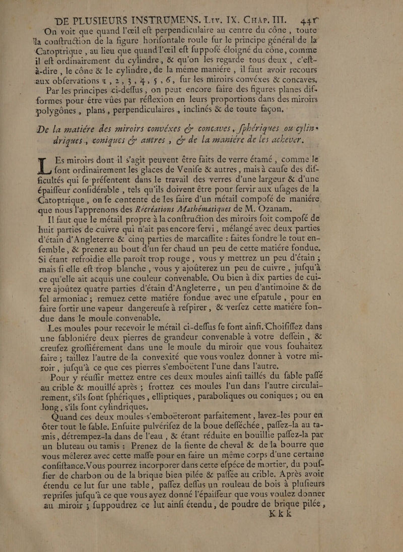 On voit que quand l’œil eft perpendiculaire au centre du cône, toute a conftrution de la figure horifontale roule fur le principe général de la’ Catoptrique , au lieu que quand l'œil eft fuppofé éloigné du cône, comme il eft ordinairement du cylindre, &amp; qu'on les regarde tous deux , c’eft- à-dire , le cône &amp; le cylindre, de la même manére , il faut avoir recours aux obfervations 4 ,2,3,4, 5,6, fur les miroirs convéxes &amp; concaves. Par les principes ci-deflus, on peut encore faire des figures planes dif. formes pour étre vûes par réflexion en leurs proportions dans des miroirs molygônes, plans, perpendiculaires , inclinés &amp; de toute façon, De la matiére des miroirs convéxes > concaves, fphériques oucylin* driques., coniques &amp; autres, > de la maniére de les achever. w Es miroirs dont il s’agit peuvent être faits de verre étamé, comme le L font ordinairement les glaces de Venife &amp; autres, mais à caufe des dif- ficultés qui fe préfentent dans le travail des verres d’une largeur &amp; d’une épaiffeur confidérable , tels qu’ils doivent être pour fervir aux ufages de la ‘Catoptrique., on fe contente de les faire d’un métaïl compolé de maniére. que nous l’apprenons des Récréations Mathématiques de M. Ozanam. Il faut que le métail propre à la conftru@tion des miroirs foit compofé de ‘huit parties de cuivre qui n'ait pasencore fervi, mélangé avec deux parties d’étain d'Angleterre &amp; cinq parties de marcaflite : faites fondre le tout en- femble, &amp; prenez au bout d’un fer chaud un peu de cette matiére fondue, Si étant refroidie elle paroît trop rouge, vous y mettrez un peu d’'étain ; mais fi elle eft'trop blanche , vous y ajoûterez un peu de cuivre, jufqu’à ce qu’elle ait acquis une couleur convenable, Ou bien à dix parties de .cui- vre ajoûtez quatre parties d'étain d'Angleterre, un peu d’antimoine &amp; de fel armoniac ; remuez cette matiére fondue ‘avec une efpatule , pour en faire fortir une vapeur dangereufe à refpirer, &amp; verfez cette matiére fon- due dans le moule convenable. Les moules pour recevoir le métail ci-deflus fe font ainfi.Choififfez dans une fabloniére deux pierres de grandeur convenable à votre deflein , &amp; creufez groffiérement dans une le moule du miroir que vous fouhaitez faire ; taillez l’autre dela convexité que vous voulez donner à votre mi- roir, jufqu'à ce que ces pierres s'emboëtent l'une dans l’autre. . Pour y réuflir mettez entre ces deux moules ainfi taillés du fable pañlé au crible &amp; mouillé après ; frottez ces moules l’un dans l’autre circulai- rement, s’ils font fphériques , elliptiques, paraboliques ou coniques ; ou en long, s'ils font cylindriques. Quand ces deux moules-s’emboëteront parfaitement , lavez-les pour en ôter tout le fable. Enfuite pulvérifez de la boue defléchée , paflez-la au ta- mis, détrempez-la dans de l’eau , &amp; étant réduite en bouillie paflez-la par un bluteau ou tamis : Prenez de la fiente de cheval &amp; dela bourre que vous mélerez avec cette maffe pour en faire un même corps d’une certaine confiftance.Vous pourrez incorporer dans cette efpéce de mortier, du pouf- fier de charbon ou de la brique bien pilée &amp; pañée au crible. Après avoir étendu ce lut fur une table, paflez deflus un rouleau de bois à plufieurs reprifes jufqu’à ce que vous ayez donné l'épaiffeur que vous voulez donner au miroir ; fuppoudrez ce ut ainfi étendu, de poudre de brique pilée ,