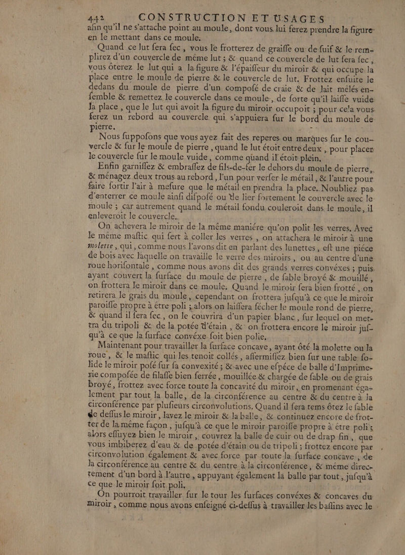 afin qu’il ne s'attache point au moule, dont vous. lui ferez prendre la figure- en le mettant dans ce moule; Quand ce Jut fera fec, vous le frotterez de graifle ou: de fuif &amp; le rem- plirez d’un couvercle de même lut ; &amp; quand ce couvercle de lut fera fec , vous Ôterez le lut qui a la figure &amp; l’épaiffleur du miroir &amp; qui occupe la place entre le moule de pierre &amp; le couvercle de lut. Frottez enfuite le dedans du moule de pierre d’un compofé de craie &amp; de lait mélés en- femble &amp; remettez le couvercle dans ce moule:, de forte qu'il laifle vuide Ja place , que le lut qui avoit la figure du miroir occupoit ; pour cela vous. ferez un rebord au couvercle qui s’appuiera fur le bord du moule de: pierre. + | Nous fuppofons que vous ayez fait des reperes. ou marques fur le cou- vercle &amp; fur le moule de pierre, quand le lut étoit entre deux , pour placer le couvercle fur le moule vuide, comme quand il étoit plein, Enfin garniflez &amp; embraflez de fils-de-fér le dehors du moule de pierre, &amp; ménagez deux trous.au rebord, l’un pour verfer le métail, &amp; l’autre pour faire fortir l’air à mefure que le métail en prendra la place. Noubliez pas. d’enterrer ce moule ainfi difpofé ou He lier fortement le couvercle avec le moule ; car autrement quand le métail fondu couleroit dans. le moule, il enleveroit le couvercle. On achevera le miroir de-la même maniére qu’on polit les verres. Avec le même maftic qui fert à coller les verres , on attachera le miroir à une moletre, qui, comme-nous l'avons dit en parlant des lunettes, eft une piéce de bois avec lâquelle on travaille le verre des miroirs, ou au centre d’une. roue horifontale , comme nous avons dit des grands verres convéxes ; puis. ayant couvert la furface du moule de pierre , de fable broyé &amp; mouillé, on frottera le miroir dans ce: moule: Quand le miroir fera bien frotté , OR retirera le grais du moule, cependant on frottera jufqu’à ce que le miroir paroiïfle propre à étre poli alors on laifera fécher le moule rond de pierre, &amp; quand il fera fec, on le couvrira d’un papier blanc, fur lequel on met- tra du tripoli &amp; de la potée d’étain , &amp;: on frottera encore le miroir juf- qu'à ce que la furface convéxe foit bien polie.. Maintenant pour travailler la furface concave, ayant Ôté là molette ou la roue, &amp; le mafkic qui les tenoit collés, affermiflez bien fur une table: fo- lide le miroir pofé fur fa convexité ; &amp;-avec une efpéce de balle d’Imprime- re compofée de filafle bien ferrée, mouillée &amp; chargée de fable ou de grais broyé, frotrez avec force toute la concavité du miroir,,en promenant éga- lement par tout la balle, de la circonférence au centre &amp; du centre à Ja circonférence par plufieurs circonvolutions. Quand il fera tems ôtez le fable de deflus le miroir, lavez le miroir &amp; la balle , &amp; continuez encore de frot- ter de la même façon, jufqu’à ce que le miroir paroïfle propre à étre polis alors efluyez bien le miroir , couvrez la balle de cuir ou de drap fin, que vous imbiberez d’eau &amp; de. potée d’étain ou de tripoli ; frottez encore par circonvolution également &amp; avec force par toutela furface contave., de la circonférence au centre &amp; du centre à la circonférence , &amp; même direc- tement d’un bord à l'autre, appuyant également la balle par tout, jufqu’à ce que le miroir foit poli, i On pourroit travailler fur le tour les furfaces convéxes &amp; concaves du Miroir , COMME nous ayons enfeigné ci-deflus à travailler les baflins avec le :