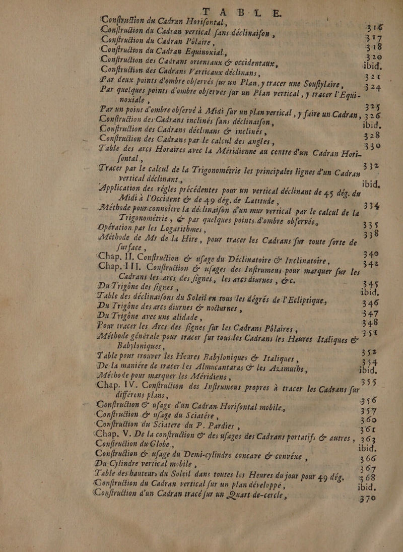 | à ConffruTion du Cadran Horifontal, do 4e Confiruition du Cadran vertical fans déclinaifon , 317 Conffrucfion du Cadran Pôlaire | | 3 18 ‘Conftrution du Cadran Eqguinoxial, | 320 Conftruchion des Cadrans orientaux &amp; occidentaux, | ibid, Conflruction des Cadtans Ferricaux déclinans ÿ 324 Pat deux points d'ombre obfervés fur un Plan. J tracer une Soufijlaire, 3 24 Par quelques points d'ombre obferves Jar un Plan vertical, y tracer l'Equi- noxiale , 325$ Par un point d'ombre obfervé à Aidi Jur un plan vertical J faite un Cadran, 326 Conflruction des Cadrans inclinés fans déclinatfon, ibid. Conffruition des Cadrans déclinans de inclinés ù 328 Confiruition des Cadraus par le calcul des angles, 330 Table des arcs Horaires avec la Aéridienne au centre d'un Cadran Hori- fontal, 332 Tracer par Le calcul de La Trigonométrie les principales lignes d'un Cadran vertical déclinant., ibid, Application des régles précédentes pour un vertical déclinant de 45 deg. du Midi à l'Occident &amp; de 49 dég. de Laritude, 334 Méthode pour.connoître La dé linatfon d'un mur vertical par le calcul de Lu Trigonométrie, @ par quelques points.d'ombre obfervés., 335 Opération par les Logarithmes, 338 Méthode de Mr de la Hire, pour tracer Les Cadrans fur toute forte de J'arface, | 340 Chap. IT. Conffrution &amp; difage du Déclisatoire &amp; Inclinatoire, 342 Chap. LIT, Conffraction &amp; ufages des Infirumens pour marquer fur les Cadrans les.arcs des fignes, Les arcs diurnes > ÉCe LT] Du Trigône des fignes , Abid, Table des déclinaifons du Soleil en tous ‘les dégrés de l'Ecliptique, 346 Du Trigône des arcs diurnes &amp; noëurnes , 347 Du Trigône avec une alidade , 348 Pour tracer les Arcs des fignes [ur les Cadrans Pélaires, 3$E Méthode générale pour tracer [ur tousiles Cadrans les Heures Italiques &amp; Babyloniques, 32 T'able pour trouver Les Heures Babjloniques &amp; Italiques , 354 De la maniére de tracer. les Almucantaras &amp; les Arimutbs, ibid. ZMéihode pour marquer les Méridiens , 355 Chap. IV. Conflruition des Infrumens propres à tracer Les Cadrans [ur differens plans, ; 356 Conffruilios © ufage d'un Cadran. Horifontal mobile, 357 ‘Conflruttion &amp; ufage du Sciatére, | | 360 ‘Confiruétion du Sciatere du P, Pardies , Ra j 361 ‘Chap. V. De l4 conflruélion &amp; des ufages des Cadrars portatifs &amp; autres, 363 Confiruition du Globe. En ibid. Conftruition dr ufage du Demi-cylindre concave @convéxe à 366 Du-Cylindre vertical mobile , 367 Table des hauteurs du Soleil dans toutes Les Henres du jour pour 49 dés, 368 Confiruition du Cadran vertical [ur un plan développé, ibid. \Coaffruction d'un Cadran tracé Jur un Quart de-cercle, PLIS