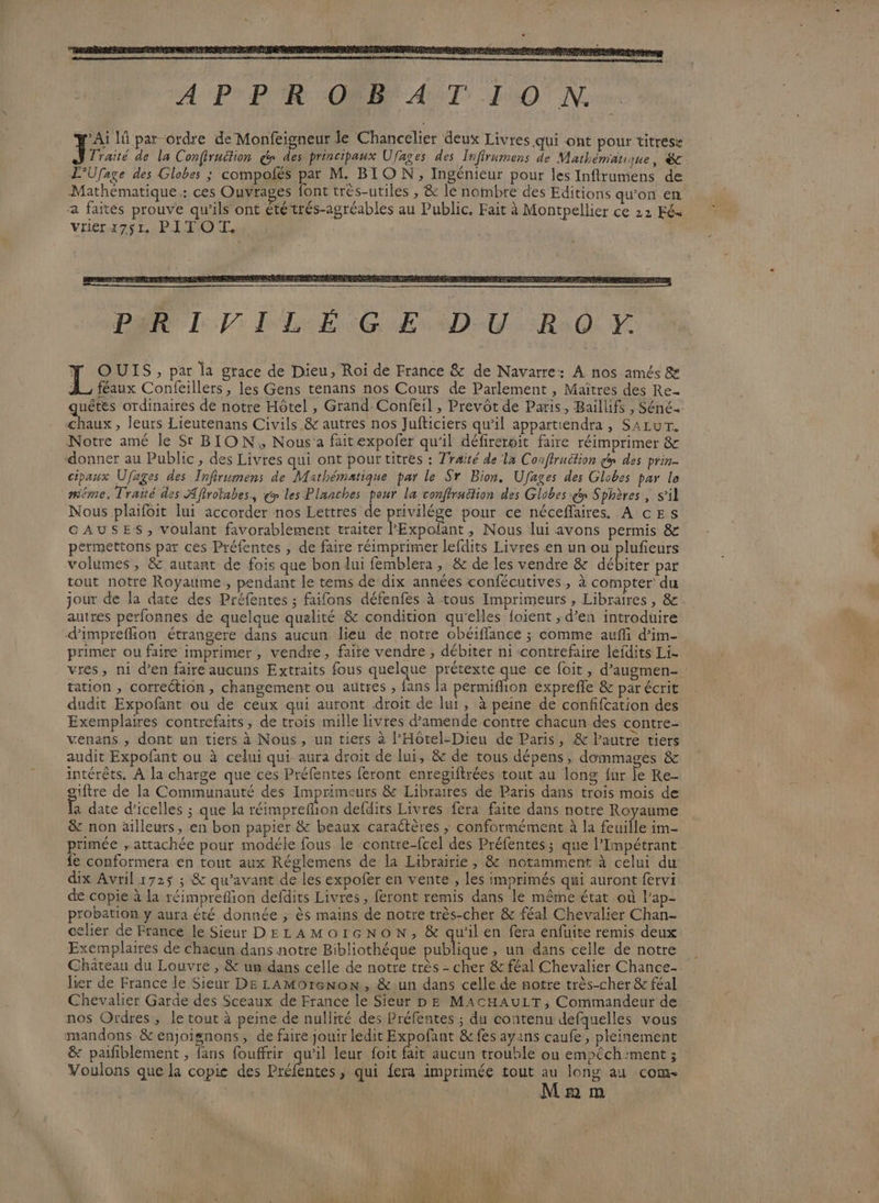 Y OUIS, par la grace de Dieu, Roi de France &amp; de Navarre: À nos amés &amp; A féaux Confeillers, les Gens tenans nos Cours de Parlement , Maïîtres des Re quêtes ordinaires de notre Hôtel , Grand-Confeil , Prevôt de Paris, Baillifs , Séné. chaux, leurs Lieutenans Civils &amp; autres nos Jufticiers qu’il appartiendra, SALUT. Notre amé le Sr BION, Nous a faitexpofer qu’il défireroit faire réimprimer &amp; donner au Public, des Livres qui ont pour titres : Traité de la Conffruction dp des prin- cipaux Ufäges des Infirumens de Mathématique par le Sr Bion. Ufages des Globes par le même, Traité des Aftrotabes., € les Planches pour la confiraétion des Globes y Sphères , s’il Nous plaifoit lui accorder nos Lettres de privilége pour ce néceflaires, A cESs CAUSES, voulant favorablement traiter PExpofant, Nous lui avons permis &amp; permettons par ces Préfentes , de faire réimprimer lefdits Livres en un ou plufieurs volumes, &amp; autant de fois que bon lui femblera , &amp; de les vendre &amp; débiter par tout notre Royaume, pendant le tems de dix années confécutives, à compter’ du jour de la date des Préfentes ; faifons défenfes à tous Imprimeurs 5 Libraires , &amp; autres perfonnes de quelque qualité &amp; condition qu'elles foient ; d’en introduire d'imprefion étrangere dans aucun lieu de notre obéiflance ; comme aufi d’im- primer ou faire imprimer, vendre, faire vendre , débiter ni contrefaire lefdits Li. vres, ni d’en faire aucuns Extraits fous quelque pes que ce foit , d’augmen- tation , correction, changement ou autres , fans la permifion exprefle &amp; par écrit dudit Expofant ou de ceux qui auront droit de lui, à peine de confifcation des Exemplaires contrefaits, de trois mille livres d’amende contre chacun des contre- venans , dont un tiers à Nous, un tiers à l’Hôtel-Dieu de Paris, &amp; l'autre tiers audit Expofant ou à celui qui aura droit de lui, &amp; de tous dépens, dommages &amp; intérêts. À la charge que ces Préfentes feront enregiftrées tout au long {ur le Ke- iftre de la Communauté des Imprimeurs &amp; Libraires de Paris dans trois mois de a date d’icelles ; que la réimpreflion defdits Livres fera faite dans notre Royaume &amp; non ailleurs, en bon papier &amp; beaux caractères ; conformément à la feuille im- primée , attachée pour modéle fous le contre-fcel des Préfentes ; que l’Impétrant {e conformera en tont aux Réglemens de la Librairie, &amp; notamment à celui du dix Avril 1725 ; &amp; qu'avant de les expofer en vente , les imprimés qui auront fervi de copie à la réimprefion defdits Livres, feront remis dans le même état où l’ap- probation y aura été donnée , ès mains de notre très-cher &amp; féal Chevalier Chan- celier de France le Sieur DELAMOIGNON, &amp; qu'ilen fera enfuite remis deux Exemplaires de chacun dans notre Bibliothéque publique, un dans celle de notre Château du Louvre , &amp; un dans celle de notre très = cher &amp; féal Chevalier Chance- ler de France le Sieur DE LAMOreNoN, &amp; un dans celle de notre très-cher &amp; féal Chevalier Garde des Sceaux de France le Sieur DE MACHAULT, Commandeur de nos Ordres, le tout à peine de nullité des Préfentes ; du contenu defquelles vous mandons &amp;enjoignons, de faire jouir ledit Expofant &amp;fes ayans caufe, pleinement &amp; paiñblement , fans fouffrir qu’il leur foit fait aucun trouble ou empéch:ment ; Voulons que la copie des Préfentes, qui fera imprimée tout au long au come