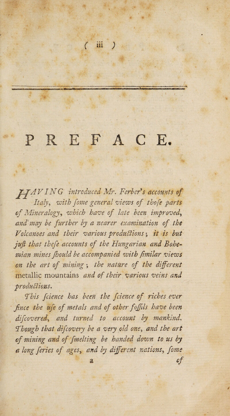 I .1 C E. Jf-jjfH VING introduced Mr. Ferberes accounts of Italy, with fome general views of thofe parts of Mineralogy, which have of late been improved\ and may be further by a nearer examination of the Volcanoes and their various pro du Ilions; it is but juft that thefe accounts of the Hungarian and Bohe¬ mian mines Jhould be accompanied with fimilar views on the art of mining % the nature of the different metallic mountains and of their various veins and pro du II ions. I'his fcience has been the fcience of riches ever fince the ufe of metals and of other fojfds have been difcovered, and turned to account by mankind. Fhough that difcovery be a very old one, and the art of mining and of fmelting be handed down to us by a long feries of ages, and by different nations, fome a cf