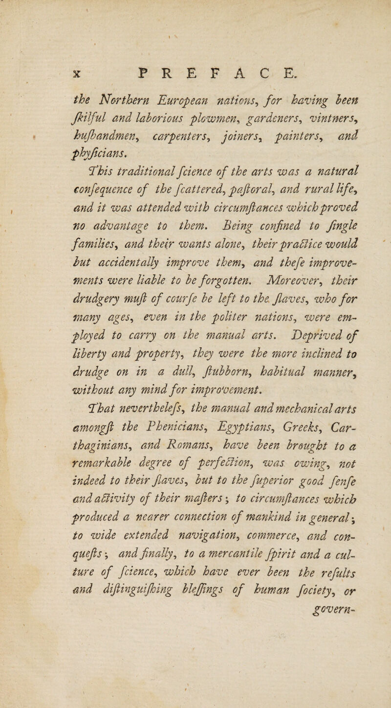 1 ^ x PREFACE. the Northern European nations, for having been Jkilful and laborious plowmen, gardeners, vintners, hußandmen, carpenters, joinersy painters, phyßeians. Phis traditional fcience of the arts was a natural confequence of the feat teredo paß oral, rmz/ /z/tf, /V attended with circumftances which proved no advantage to them. Being confined to fingle families, wants alone, their practice would but accidentally improve them, improve¬ ments were liable to be forgotten. Moreover, their drudgery muß of courfe be left to the flaves, who for many ages, politer nations5 wn? m- ployed to carry on the manual arts. Deprived of liberty and property, they were the more inclined to drudge on in a dull, ftubborn, habitual manner, without any mind for improvement. Eh at neverthelefs, the manual and mechanical arts amongfi the Phenicians, Egyptians, Greeks, thaginians, zzzzJ Romans, have been brought to a remarkable degree of perfection, mzj owing, zz#/ indeed to their flaves, but to the fuperior good fenfe and aäivity of their mafiers; to circumftances which produced a nearer connection of mankind in general; /<? extended navigation3 commerce, con- quefts; finally, to a mercantile fpirit and a cul¬ ture of fcience, which have ever been the refults and diftinguifhing bleffings of human fociety, govern-