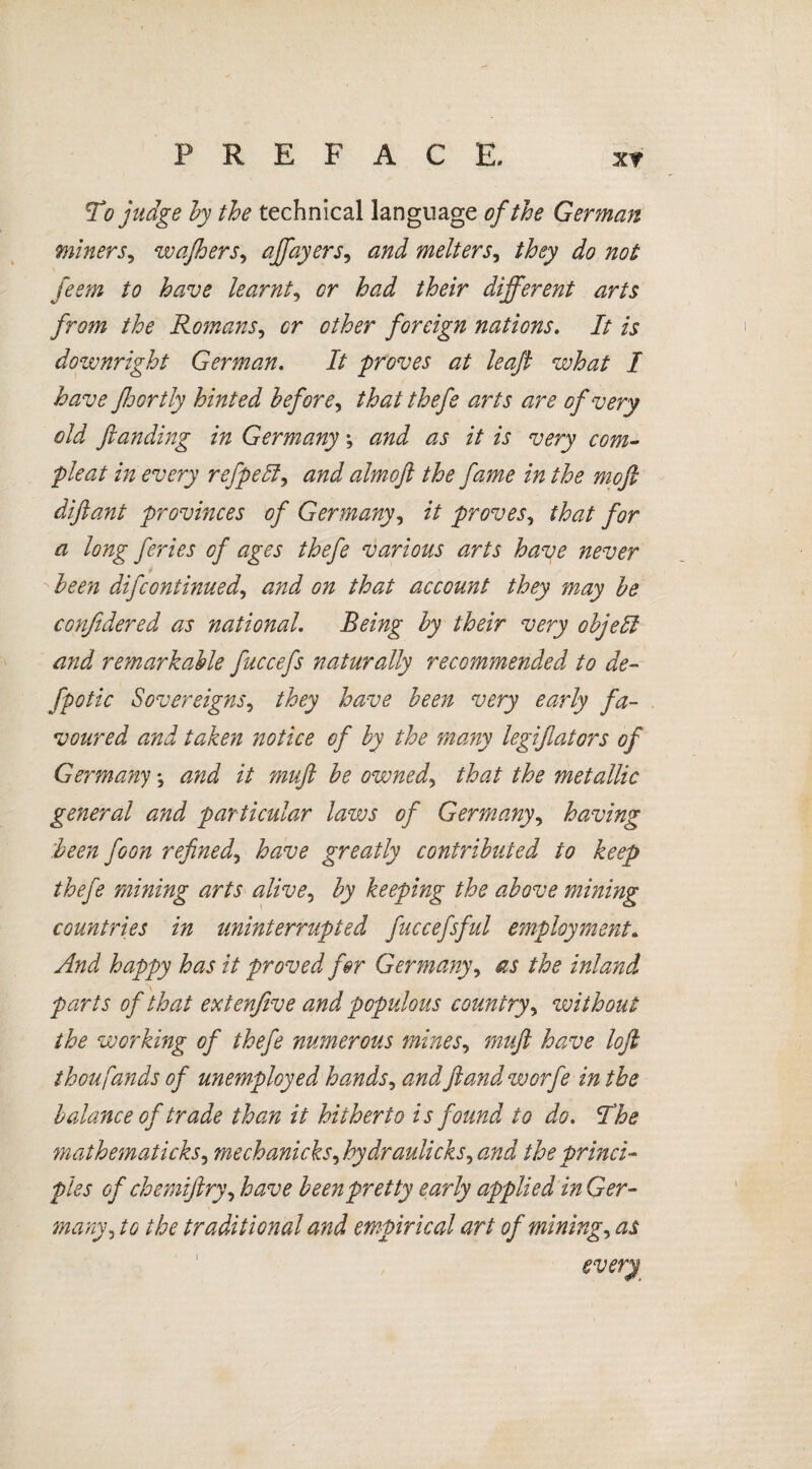 To judge by the technical language of the German miners, wafhers, affayers, melters, they do not feem to have learnt, or had their different arts from the Romans, sr other foreign nations. It is downright German. It 'proves at leaf what I have floortly hinted before, that thefe arts are of very old fianding in Germany; zzi z7 is very com- pleat in every refpebl, zzzz J almofi the fame in the mofi difiant provinces of Germany, z7 proves, that for a long feries of ages thefe various arts have never been difcontinued, and on that account they may be confidered as national Being by their very objeffi and remarkable fuccefs naturally recommended to de- fpotic Sovereigns, they have been very early fa¬ voured and taken notice of by the many legiflators of Germany; and it muft be owned, that the metallic general and particular laws of Germany, having 'been foon refinehave greatly contributed to keep thefe mining arts alive, by keeping the above mining countries in uninterrupted fuccefsful employment. yf/zi happy has it proved for Germany, as /£<? inland parts of that extenfive and populous country, without the working of thefe numerous mines, have lofi thoufands of unemployed hands, zzzzifiandworfe in the balance of trade than it hitherto is found to do. The mathematicks, mechanicks^hy draulicks, zzzzi the princi¬ ples of chemijlry^ have been pretty early applied in Ger¬ many3 to the traditional and empirical art of minings as
