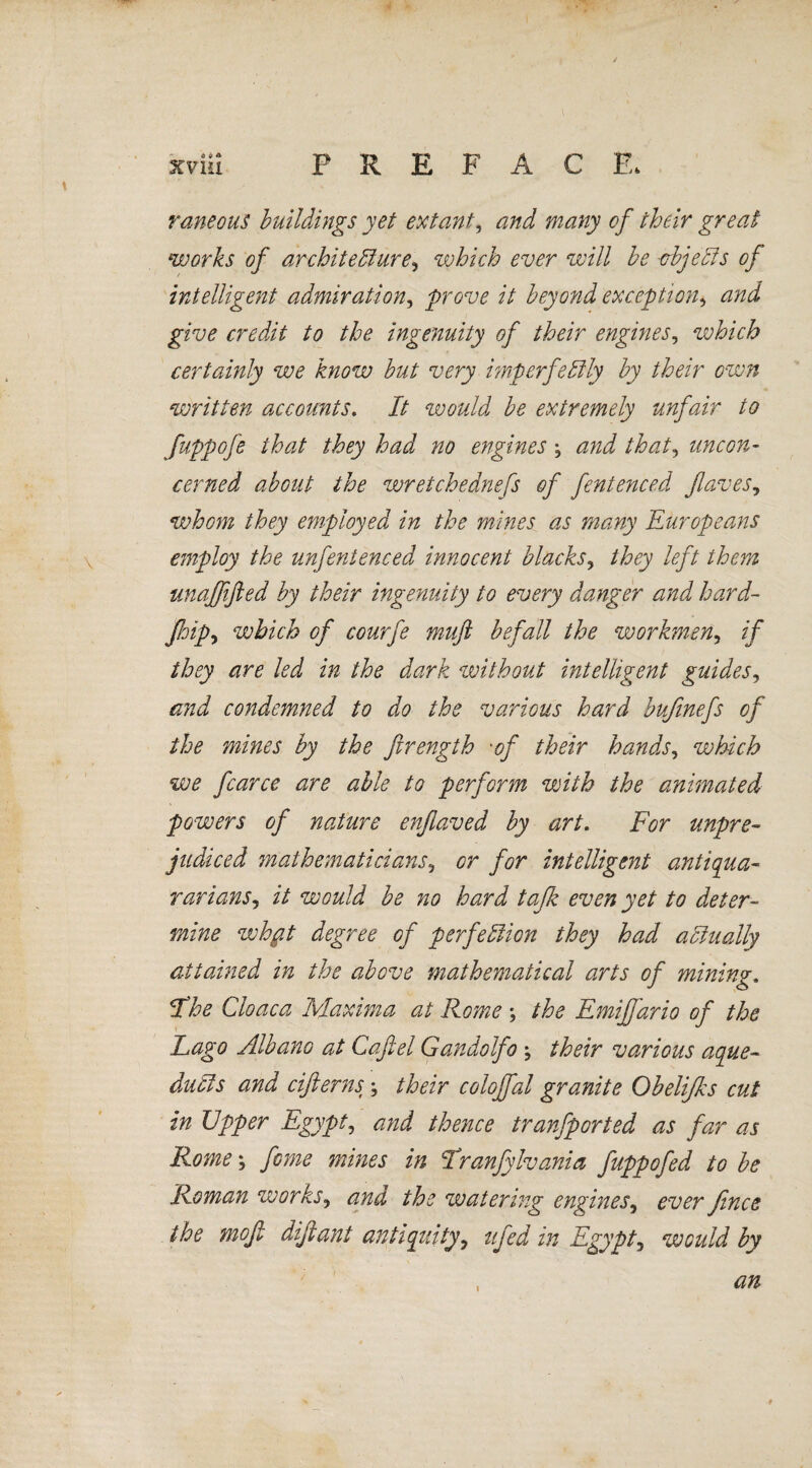 raneous buildings yet extant, and many of their great works of architecture, which ever will be objects of intelligent admiration, prove it beyond exception, give credit to the ingenuity of their engines, which certainly we know but very imperfectly by their own written accounts. It would be extremely unfair to fuppofe that they had no engines ; and that, uncon¬ cerned about the wretchednefs of fentenced fiaves, whom they employed in the mines as many Europeans employ the unfentenced innocent blacks, they left them unajfifted by their ingenuity to every danger and hard- Jhip, which of courfe muft befall the workmen, if they are led in the dark without intelligent guides, and condemned to do the various hard bufinefs of the mines by the firength •of their hands, which we fcarce are able to perform with the animated powers of nature enflaved by art. For unpre¬ judiced mathematicians, or for intelligent antiqua- rarians, it would be no hard tafk even yet to deter¬ mine whft degree of perfection they had actually attained in the above mathematical arts of mining. jthe Cloaca Maxima at Rome ; the Emijfario of the Lago Albano at Cafiel Gandolfo ; their various aque¬ ducts and cifierns \ their colojfal granite Obelifks cut in Upper Egypt, and thence tranfported as far as Rome; fame mines in Tranfylvania fuppofed to be Roman works, and the watering engines, ever fence the mofi dijiant antiquity, ufeed in Egypt, would by an