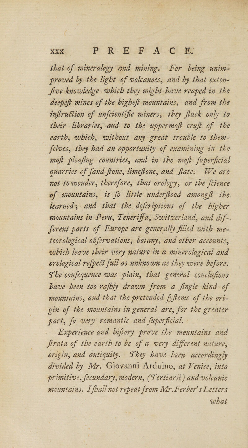 that of mineralogy and mining. For being unim¬ proved by the light of volcanoes, and by that exten- five knowledge which they might have reaped in the deepeft mines of the highefi mountains, and from the infraction of unfcientific miners, they fuck only to their libraries, aud to the upperrnofi cruft of the earthy which, without any great trouble to them- felves, they had an opportunity of examining in the mofl pleafing countries, and in the moft fuperficial quarries offand-flone, limeftone, and fate. We are not to wonder, therefore, orology, or the fcience of mountains, is fo little underfiood amongft the learned \ and that the deferiptions of the higher mountains in Fern, Teneriffa, Switzerland, f erent parts of Europe are generally filled with me¬ teorological obfervations, botany, other accounts, which leave their very nature in a minerological and crological refpeä full as unknown as they were before. The conference was plain, /to general conclufions have been too rafhly drawn from a Jingle kind of mountains, that the pretended fyfiems of the ori¬ gin of the mountains in general are, for the greater part, fo wry romantic and fuperficial. Experience and hifiory prove the mountains and fir at a of the earth to be of a very different nature, origin, antiquity. They have been accordingly divided by Mr. Giovanni Arduino, 0/ Venice, primitive, fecundary, modern, (Tertiarii) and volcanic mountains. Ifioall not repeat from Mr.Ferb eV s Letters what 1