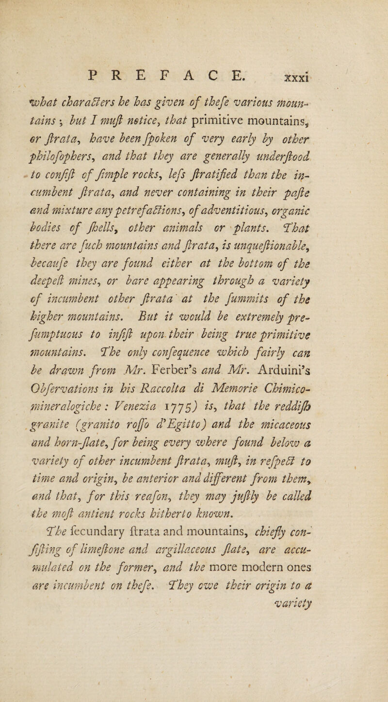 / what char afters he has given of thefe various moun¬ tains ; hut I muß notice, that primitive mountains* or flrata, have been fpoken of very early by other philofophers, and that they are generally underflood to confift of fimple rocks, lefs ftratified than the in¬ cumbent flrata, and never containing in their pafte and mixture any petrefa ft ions, of adventitious, organic bodies of fhells, other animals or plants. ‘That there are fuch mountains and flrata, is unqueftionable, hecaufe they are found either at the bottom of the deeped mines, or bare appearing through a variety of incumbent other flrata at the fummits of the higher mountains. But it would be extremely pre- fumptuous to infift upon, their being true primitive mountains. The only conference which fairly can be drawn from Mr. Ferber’s and Mr. Arduini’s Obfervations in his Raccolta di Memorie Chimico- mineralogiche: Venezia 1775J is, that the reddifh granite (granito rojfo d’Egitto) and the micaceous and horn-flate, for being every where found below a variety of other incumbent flrata, muft, in refpeft to time and origin, be anterior and different from them, and that, for this reafon, they may juftly be called the moft antient rocks hitherto known. The fecundary ftrata and mountains, chiefly con- flfling of limeftone and argillaceous flate, are accu¬ mulated on the former, and the more modern ones are incumbent on thefe. They owe their origin to a variety