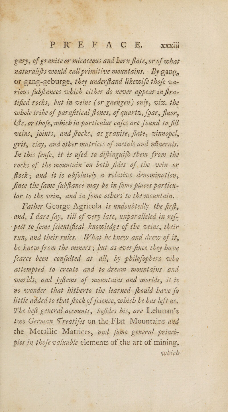 gary, of granite or micaceous and horn fate, of what naturalifls would call primitive mountains. i?y gang, or gang-gebürge, they underfiand likewife thofe va¬ rious fuhflances which either do never appear in fira- tified rocks, but in veins (or gaengen) only, the whole tribe of parafitical flones, of quart z^fpar^ finer? &c. or thofe ^ which in particular cafes are found to fill veins, joints^ and flocks, as granite^ fiate^ zinnopel, prhf, clay, and other matrices of metals and numerals. In this fenfe, i/ /V to diftinguifh them from the rocks of the mountain on both fides of the vein or flock j and it is abfolntely a relative denomination^ fince the fame fubfiance may be in fome places particu¬ lar to the vein, and in fo?ne others to the mountain. Father George Agricola is undoubtedly the firft, and^ I dare fay, till of very late, unparalleled in ref- pelt to feme fcientifical knowledge of the veins, n//?, 00^ /iWr What he knew and drew of it, knew from the miners \ but as ever fince they have fcarce been confidted at all, by philofophers who atte?npted to create and to dream mountains and t worlds, fyftems of mountains and worlds, i/ f? 0# wonder that hitherto the learned fhould have fo little added to that flock offcience, which he has left us» jthe beft general accounts, befiides his, Lehmarfs German Fr eat if es on the Flat Mountains the Metallic Matrices, ‘and fome general princi¬ ples in thofe valuable elements of the art of mining, which