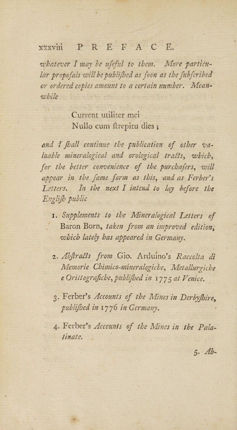 whatever I may he ufeful to them. More ■particu¬ lar propofals will be publijhed as foon as the fnbfcribed or ordered copies amount to a certain number, Mean¬ while Current utiliter mei Nullo cum ftrepitu dies *, and I Jhall continue the publication of other va¬ luable mineralogical and analogical trails, whichi for the better convenience of the pur chafers, will appear in the fame form as this, and as Berber's Letters. In the next I intend to lay before the Englijh public 1. Supplements to the Mineralogical Letters of Baron Born, taken from an improved edition, which lately has appeared in Germany, 2. AbfiraAs from Gio. Arduino’s Raccolta di Memorie Chimico-mineralogiche, Metallurgiche e Orittografiche^publijhed in 1775 at Venice, 3. Ferber’s Accounts of the Mines in Derbyfhire, publijhed in 1776 in Germany, 4. Ferber’s Accounts of the Mines in the Pala¬ tinate,