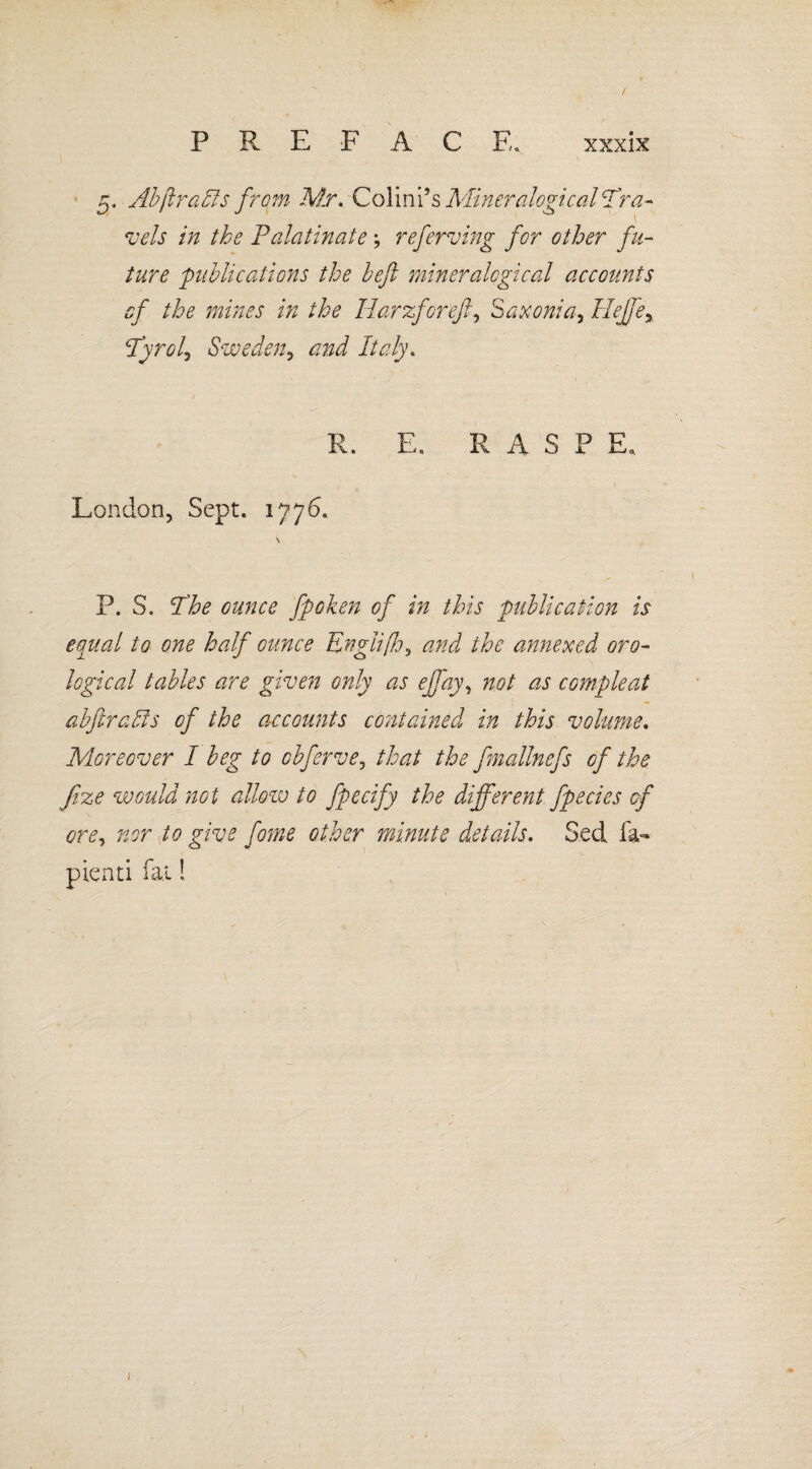 P R E F A C F, 5. Abflraffs from Mr. Colini’s Miner aiogical Tra¬ vels in the Palatinate; referving for other fu¬ ture publications the heft mineralogical accounts of the mines in the Harzforefi, Saxonia, Hejfey Pyrol^ Sweden, and Italy. R. E, RASP E0. London, Sept. 1776. P. S. The ounce fpoken of in this publication is equal to one half ounce Englifh, and the annexed ana¬ logical tables are given only as ejfay, not as compleat abftraffs of the accounts contained in this volume. Moreover I beg to obferve, that the fmallnefs of the fize would not allow to fpecify the different fpecies of ore, nor to give fame other minute details. Sed. la- pienti fat! V/ \