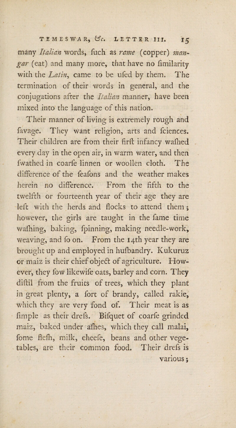 many Italian words, fuch as rame (copper) man- gar (eat) and many more, that have no fimilarity with the Latin, came to he ufed by them. The termination of their words in general, and the conjugations after the Italian manner, have been mixed into the language of this nation. « Their manner of living is extremely rough and favage. They want religion, arts and fciences. Their children are from their firfi: infancy wafhed every day in the open air, in warm water, and then fwathed in coarfe linnen or woollen cloth. The difference of the feafons and the weather makes herein no difference. From the fifth to the twelfth or fourteenth year of their age they are left with the herds and flocks to attend them ; however, the girls are taught in the fame time wafhing, baking, fpinning, making needle-work, weaving, and fo on. From the 14th year they are brought up and employed in hufbandry. Kukuruz or maiz is their chief objed: of agriculture. How¬ ever, they fow likewife oats, barley and corn. They diftil from the fruits of trees, which they plant in great plenty, a fort of brandy, called rakie, which they are very fond of. Their meat is as Ample as their drefs. Bifquet of coarfe grinded maiz, baked under afhes, which they call malai, fome flefh, milk, cheefe, beans and other vege¬ tables, are their common food. Their drefs is various j