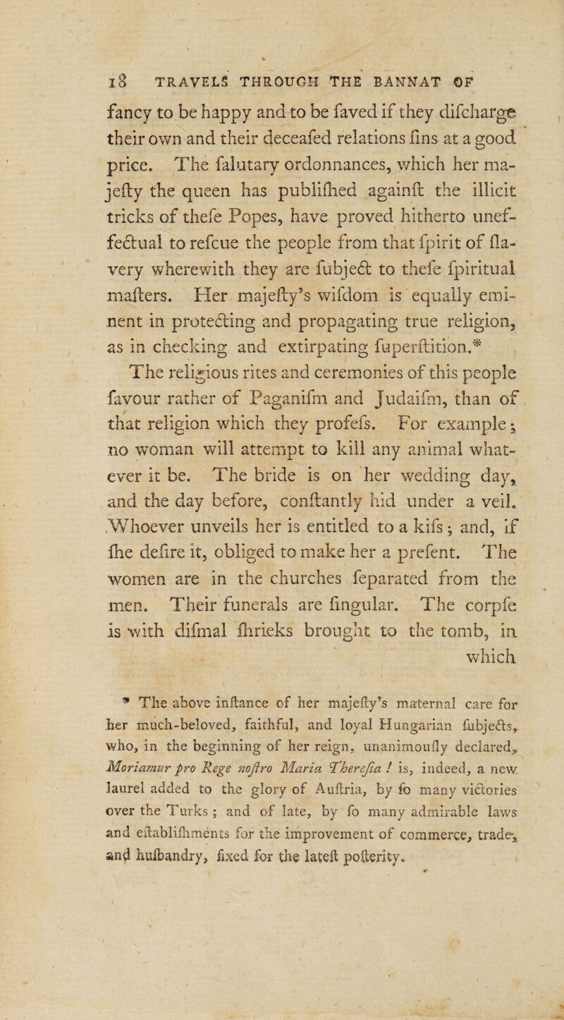 fancy to be happy and to be laved if they difcharge their own and their deceafed relations fins at a good price. The falutary ordonnances, which her ma- jefty the queen has publifhed againft the illicit tricks of thefe Popes, have proved hitherto unef- feclua! to refcue the people from that fpirit of Ha- very wherewith they are fubjedt to thefe fpiritual mailers. Pier majefty’s wifdom is equally emi¬ nent in protecting and propagating true religion, as in checking and extirpating fuperftition.* The religious rites and ceremonies of this people favour rather of Paganifm and Judaifm, than of that religion which they profefs. For example; no woman will attempt to kill any animal what¬ ever it be. The bride is on her wedding day, and the day before, conftantly hid under a veil. .Whoever unveils her is entitled to a kifs; and, if ihe defire it, obliged to make her a prefent. The women are in the churches feparated from the men. Their funerals are Angular. The corpfe is with difmal fhrieks brought to the tomb, in which * The above inftance of her majefty’s maternal care for her much-beloved, faithful, and loyal Hungarian fiibje&s* who, in the beginning of her reign, unanimoufly declared* Moriamur pro Rege nofiro Maria Therefea ! is, indeed, a new laurel added to the glory of Auftria, by fo many victories over the Turks; and of late, by fo many admirable laws and eftablilhments for the improvement of commerce, trade', an# hufbandry, fixed for the lateft pofterity.