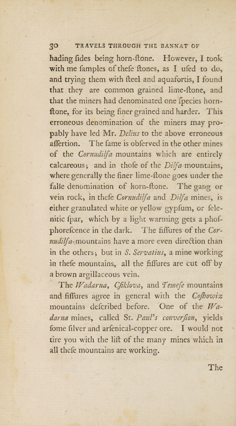 hading fides being horn~ftone. However, 1 took with me famples of thefe (tones, as I ufed to do, and trying them with fteel and aquafortis, I found that they are common grained lime-ftone, and that the miners had denominated one fpecies horn- ftone, for its being finer grained and harder. This erroneous denomination of the miners may pro- pably have led Mr. Delius to the above erroneous affertion. The fame is obferved in the other mines of the Cornudilfa mountains which are entirely calcareous-, and in thofe of the Dilfa mountains, where generally the finer lime-ftone goes under the falle denomination of horn-ftone. The gang or vein rock, in thefe Cornudilfa and Dilfa mines, is either granulated white or yellow gypfum, or fele- nitic fpar, which by a light warming gets a phof- phorefcence in the dark. The filfures of the Cor- nudilfa-mQxxntdim have a more even diredion than in the others j but in S. Servatius, a mine working in thefe mountains, all the filfures are cut off by a brown argillaceous vein. The Wadarna, Cfiklova, and Temefc mountains and filfures agree in general with the Coßowiz mountains deferibed before. One of the Wa- darna mines, called St. Paul's convcrfion, yields fome filver and arfenical-copper ore. I would not tire you with the lift of the many mines which in all thefe mountains are working. The