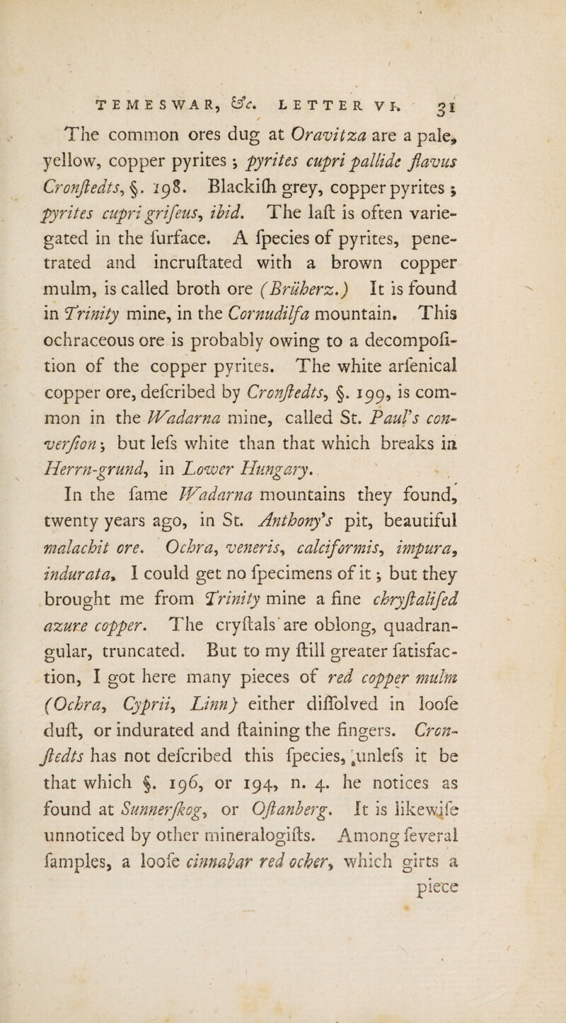 I TEMESWAR, &c. LETTER VK o I w The common ores dug at Oravitza are a pale, yellow, copper pyrites; pyrites cupri pallide flavus Cronfledts, §. 298. Blackilh grey, copper pyrites j pyrites cupri grifeus, ibid. The lall is often varie¬ gated in the furface. A fpecies of pyrites, pene¬ trated and incruftated with a brown copper mulm, is called broth ore (Brüherz.) It is found in \Trinity mine, in the Cornudilfa mountain. This ochraceous ore is probably owing to a decompofi- tion of the copper pyrites. The white arfenical copper ore, defcribed by Cronfledts, §. 199, is com¬ mon in the Wadarna mine, called St. Paul's con- verfion\ but lefs white than that which breaks in Herrn-grund, in Lower Hungary. 0 In the fame JVadarna mountains they found, twenty years ago, in St. Anthony's pit, beautiful malachit ore. Ochra, veneris, calciformis, impura, indurata, 1 could get no fpecimens of it; but they brought me from Trinity mine a fine chryftalifed azure copper. The cryftals are oblong, quadran¬ gular, truncated. But to my ftili greater fatisfac- tion, I got here many pieces of red copper mulm (Ochra, Cyprii, Linn) either diflblved in loofe dull, or indurated and ftaining the fingers. Cron- flcdts has not defcribed this fpecies, #unlefs it be that which §. 196, or 194, n. 4. he notices as found at Sunnerßog, or Oftanberg. It is likewife unnoticed by other mineralogifts. Among feveral famples, a loofe cinnabar red ocher, which girts a piece