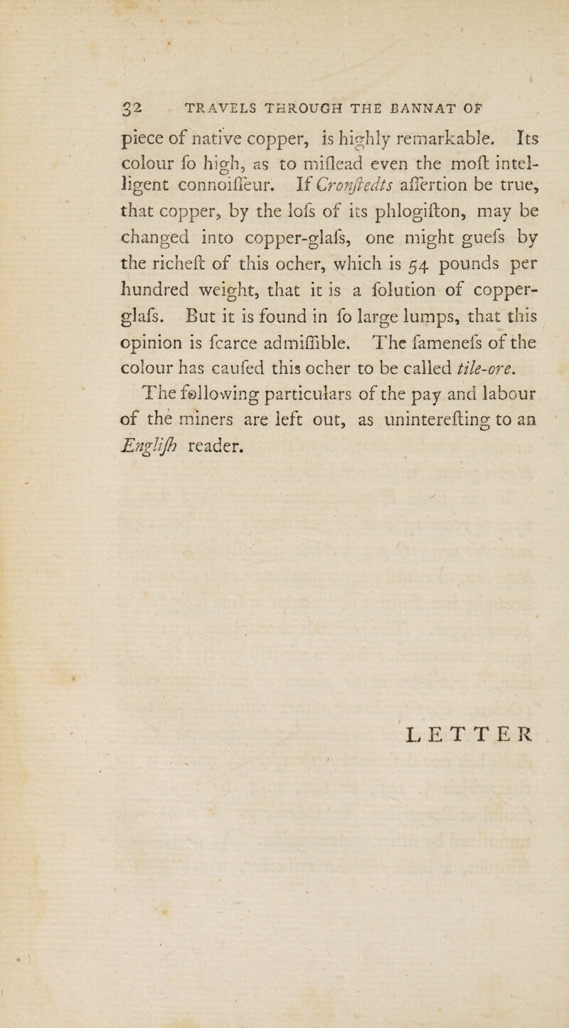 piece of native copper, is highly remarkable. Its colour fo high, as to miflead even the molt intel¬ ligent connoifleur. If Cronfledts afiertion be true, that copper, by the lofs of its phlogifton, may be changed into copper-glafs, one might guefs by the richeft of this ocher, which is 54 pounds per hundred weight, that it is a folution of copper- glafs. But it is found in fo large lumps, that this opinion is fcarce admiffible. The famenefs of the colour has caufed this ocher to be called tile-ore. The following particulars of the pay and labour of the miners are left out, as uninterefting to an Englifl) reader. /