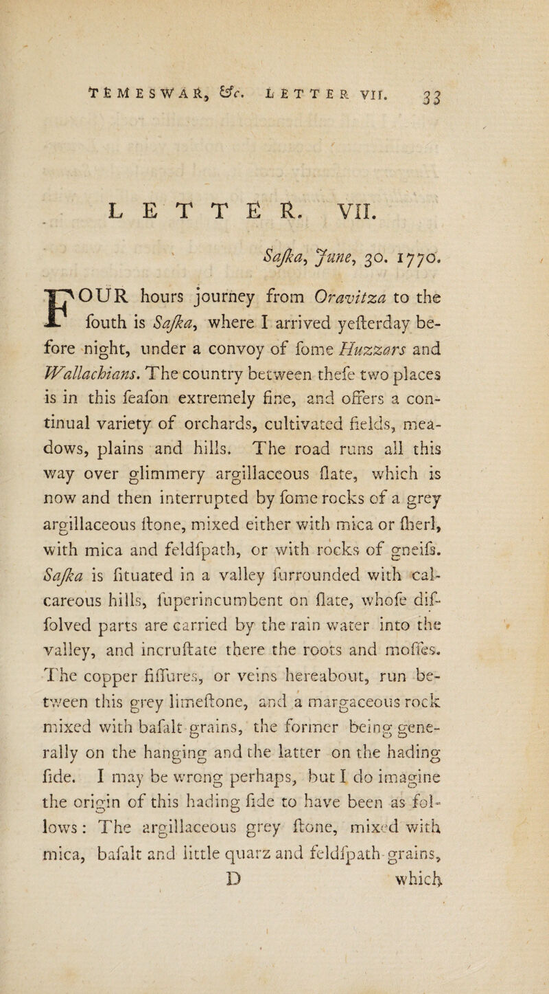 LETTER. VII. Safia^ June, 30. 1770. FOUR hours journey from Oravitza to the fouth is Sajka, where I arrived yefterday be¬ fore night, under a convoy of fame Huzzars and Wallachians. The country between thefe two places is in this feafon extremely fi <1 X i d offers a con¬ tinual variety of orchards, cultivated fields, mea¬ dows, plains and hills. The road runs all this way over glimmery argillaceous (late, which is now and then interrupted by fome rocks of a grey argillaceous itone, mixed either with mica or fiierl, with mica and feldfpath, or with rocks of gneifs. Sofia is fituated in a valley (unrounded with cal¬ careous hills, luperincumbent on flate, whofe dif- folved parts are carried by the rain water into the valley, and incruftate there the roots and mofifes. The copper fiffures, or veins hereabout, run be¬ tween this grey lirr.eftone, and a margaceous rock mixed with bafidt grains, the former being gene¬ rally on the hanging and the latter on the hading fide. I may be wrong perhaps, but I do imagine the origin of this hading fide to have been as fol¬ lows : The argillaceous grey (lone, mixed with mica, bafalt and little quarz and feldfpath grains, D which