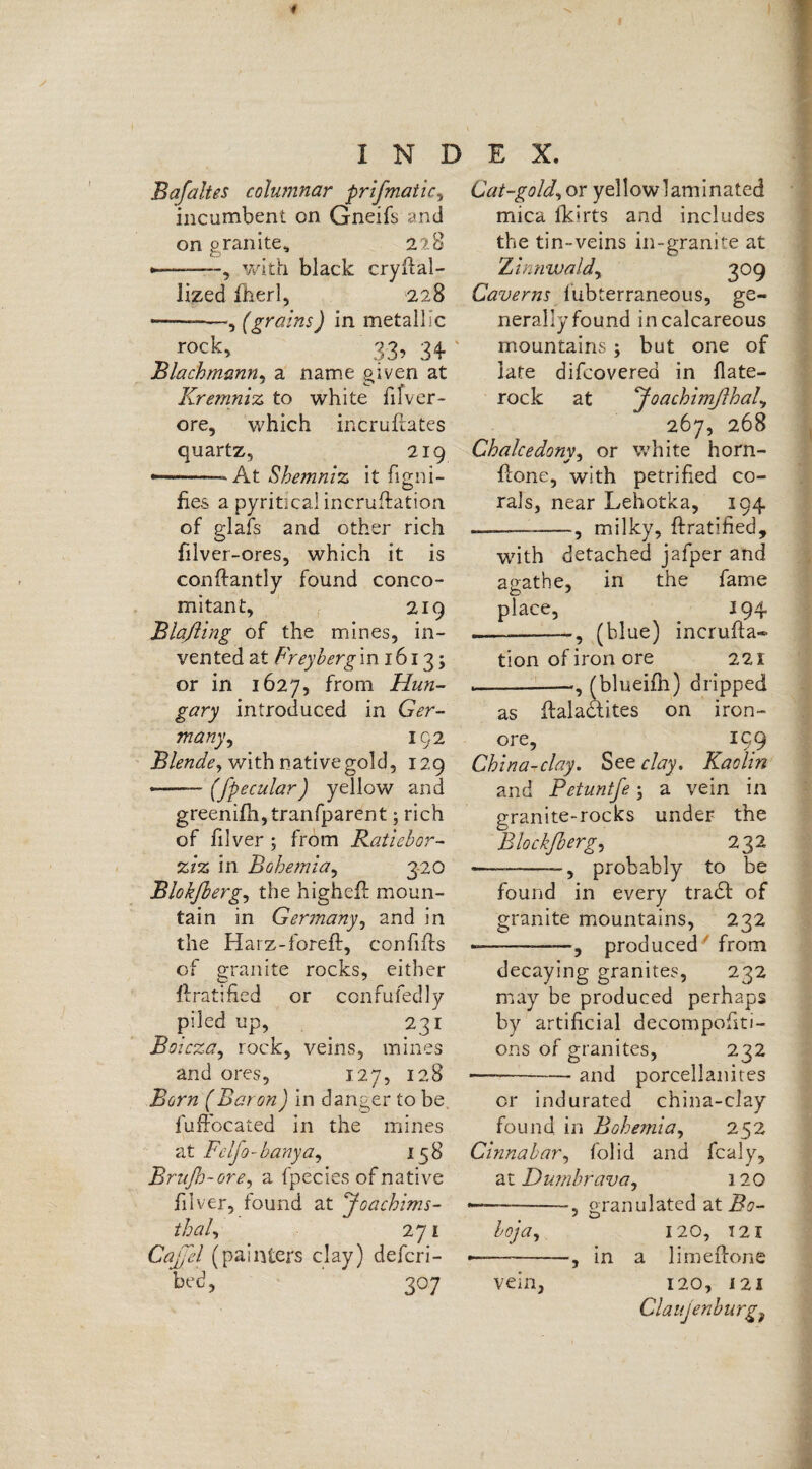 Bafaltes columnar prifmatic, incumbent on Gneifs and on granite, 228 ——-—, with black cryfial- lized fherl, 228 --—(grains) in metallic r°ck, 33> 3+ ' Blachmann, a name given at Kremniz to white fifver- ore, which incruftates quartz, 219 ——— At Shemniz it figni- fies a pyritical incrustation of glafs and other rich filver-ores, which it is conftantly found conco¬ mitant, 219 Blaßing of the mines, in¬ vented at Frey berg in 1613; or in 1627, from Hun¬ gary introduced in Ger¬ many , 192 Blende, with native gold, 129 --(fpecular) yellow and greenifh,tranfparent; rich of filver ; from Ratiebor- ziz in Bohemia, 320 Blokßerg, the highell moun¬ tain in Germany, and in the Harz-forefl, con fills of granite rocks, either Gratified or confufedly piled up, 231 Boicza, rock, veins, mines and ores, 127, 128 Born (Baron) in danger to be fuffocated in the mines at Feljo-hanya, 158 Brufh-ore, a fpecies of native iilver, found at 'Joachims- //W, 271 Cajjel (painters clay) defcri- bed, 307 Cat-gold, or yellow laminated mica fkirts and includes the tin-veins in-granite at Zimiwaldy 309 Caverns fubterraneous, ge¬ nerally found in calcareous mountains ; but one of late difcovered in flate- rock at Joachimßhaly 267, 268 Chalcedony, or white horn- hone, with petrified co¬ rals, near Lehotka, 194 ———-—., milky, ftratified, with detached jafper and auathe, in the fame place, 194 — ---, (blue) incrufta- tion of iron ore 221 --(blueifh) dripped as ftalattites on iron- ore, 199 China-clay. See clay. Kaolin and Petuntfe; a vein in granite-rocks under the Blockfo ergy 232 — -- 5 probably to be found in every trad! of granite mountains, 232 *——--, produced from decaying granites, 232 may be produced perhaps by artificial decompofiti- ons of granites, 232 — -and porcellanites or indurated china-clay found in Bohemia, 252 Cinnabar, folid and fcaly, at Dumbravay 120 --, granulated at Bo- boy a, 120, 121 ——-, in a limeffone vein, 120, i2i Claujenburg9