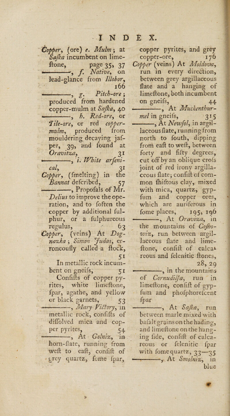 Copper, (ore) e. Mulm; at Sajka incumbent on lime- ftone, page 35, 37 *——-f. Nativef on lead-glance from Illobor, 166 —-.-——, g. Pitch-ore ; produced from hardened copper-mulm at Sajka, 40 -, h. Red-ore, or \Tile-ore, or red copper- mulm, produced from mouldering decaying jaf- per, 39, and found at Oravitza, 31 *-, i. White arfeni- caly 3 t Copper, (fmciting) in the Rannat defcribed, 57 ---, Propofals of Mr. Delius to improve the ope¬ ration, and to foften the copper by additional ful- phur, or a fulphureous regulus, ' 63 Copper, (veins) At Dog- nazka ; Simon Judas, er- roneoufly called a flock, 51 In metallic rock incum¬ bent on gneifs, 51 Confifls of copper py¬ rites, white limeflone, fpar, agathe, and yellow or black garnets, 53 —--, Mary- Victory, in metallic rock, confifls of diflolved mica and cop¬ per pyrites, ^ < 54 *—-—, At Golniz, in horn-flate, running from weft to eaft, confift of grey quartz, feme fpar. copper pyrites, and grey copper-ore, 176 Copper (veins) At Moldova, run in every direction, between grey argillaceous flate and a hanging of limeftone, both incumbent on gneifs, 44 ■ -—, At Muckenthur- mel in gneifs, 315 —-, At Newfol, in argil¬ laceous flate, running from north to fouth, dipping from eaft to weft, between forty and fifty degrees, cut oft by an oblique crofs joint of red irony argilla¬ ceous flate; confift of com¬ mon fhiftous clay, mixed with mica, quartz, gyp- fum and copper ores, which are auriferous in fome places, 195, 196 ■ - —, At Oraviza, in the mountains of Cojho- wizr run between argil¬ laceous flate and lime¬ ftone, confift of calcar reous and felenitic ftones, 28, 29 ———-in the mountains of Cornudiija, run in limeftone, confift of gyp- fum and phofphorefcent fpar -—-, At Safia, run between marie mixed with bafalt grains on the hading, and limeftone on the hang¬ ing fide, confift of calca¬ reous or felenitic fpar with fome quartz, 33—35 ——-, At Smolniz, in blue ir
