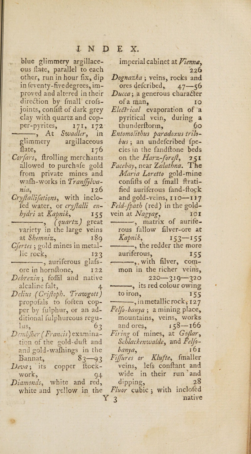 blue glimmery argillace¬ ous Hate, parallel to each other, run in hour fix, dip in feventy-five degrees, im¬ proved and altered in their direction by fmall crofs- joints, confiG of dark grey clay with quartz and cop¬ per-pyrites, 171, 172* ■--•, At Swadler, in glimmery argillaceous Gate, 176 Corfars, Grolling merchants allowed to purchafe gold from private mines and wafh-works in Tranffylva- nia.y 126 CryßaUifations, with inclo- fed water, or cryßalli en- hydri at Kapnik, 155 — -—, (quartz*) great variety in the large veins at ShemmZj 189 Cfertes 3 gold mines in metal¬ lic rock, 123 — --auriferous glafs- ore in hornGone, 122 Debrezin3 foffil and native alcaline fait, 4 Delius (Cfißoph. 'Trawgott) propofals to foften cop¬ per by fulphur, or an ad¬ ditional fulphureous rega¬ ins, 63 Dembßeer f Francis) examina¬ tion of the gold~duft and and gold-wafhings in the Bannat, 83—93 JJeva3 its copper ltcck- work, 94 Diamonds, white and red, white and yellow in the imperial cabinet at Vienna, 226 Dognazka 3 veins, rocks and ores defcribed, 47—56 Ducca\ a generous character of a man, 10 Electrical evaporation of a pyritical vein, during a thunderftorm, 60 Entomolithus paradoxus trilo- bus3 an undefcribed fpe- ciesin the fandGone beds on the Harz-foreß, 251 Facebay, near Zalaibna. The Maria Loretto gold-mine conGGs of a fmall Grati¬ fied auriferous fand-Gock and gold-veins, 11 o— 117 jFeld-fpath (red) in the gold- vein at Nagyagy 101 -', matrix of aurife¬ rous fallow filver-ore at Kapnik, 153—155 --, the redder the more auriferous, 155 --—.with Giver, com¬ mon in the richer veins, 220—329—320 --, its red colour owing to iron, 155 •—--, inmetallicrock, 127 Felfo-banya 3 a mining place, mountains, veins, works and ores, 158—166 Firing of mines, at Goßar, Schlack emu aide y and Felfo- banya , 1 61 Fffures or Klüfte, fmall er veins, lefs conGant and wide in their run’and dipping, 28 Fluor cubic 3 with inclofed 2 native