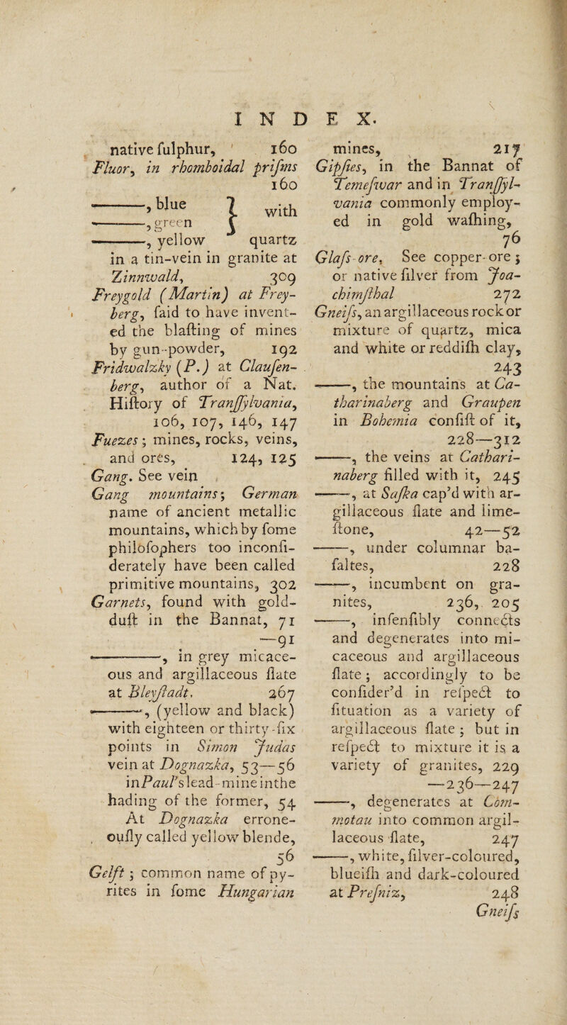 \ native fulphur, 160 Fluor, in rhomboidal prifms 160 ->bIue X with -? green £ --, yellow quartz in a tin-vein in granite at 'Zinnwald, 309 Frey gold (Martin) at Frey¬ berg, faid to have invent¬ ed the blafting of mines by gun -powder, 192 Fridwalzky (P. J at Claufen- berg, author of a Nat, Hiftory of Tranfiylvama, 106, 107, 146, 147 Fuezes\ mines, rocks, veins, and ores, 124, 125 Gang. See vein Gang niountains\ German name of ancient metallic mountains, which by fome philofophers too inconii- derately have been called primitive mountains, 302 Garnets, found with gold- duff in the Bannat, 71 —91 •--, in grey micace¬ ous and argillaceous Hate at Bleyfiadt, 267 , (yellow and black) with eighteen or thirty-fix points in Simon Judas vein at Dognazka, 53— ^6 mPauFs lead - mine inthe hading of the former, 54 At Dognazka errone- oufly called yellow blende, 56 Gelft; common name of py¬ rites in fome Hungarian mines, 217 Gipfies, in the Bannat of Feme [war and in Franßyl- vania commonly employ¬ ed in gold wafhing, 76 Glafsore. See copper-ore; or native filver from Joa- chimfihal 272 Gneijs, an argillaceous rock or mixture of quartz, mica and white or reddifh clay, 243 --, the mountains at Ga¬ th arinab erg and Graupen in Bohemia confift of it, 228—312 --, the veins at Caihari- naberg filled with it, 245 at Safi a cap’d with ar¬ gillaceous date and lime hone, 42—52 —, under columnar ba- fakes, 228 ——, incumbent on gra¬ nites, 236, 205 infenfibly connects and degenerates into mi¬ caceous and argillaceous date; accordingly to be condder’d in relpecf to dtuation as a variety of argillaceous date ; but in refpedt to mixture it is a variety of granites, 229 —236—247 —degenerates at Com- motau into common argil¬ laceous date, 247 •, white, diver-coloured. blueifh and dark-coloured at Prefniz, 248 Gneifs