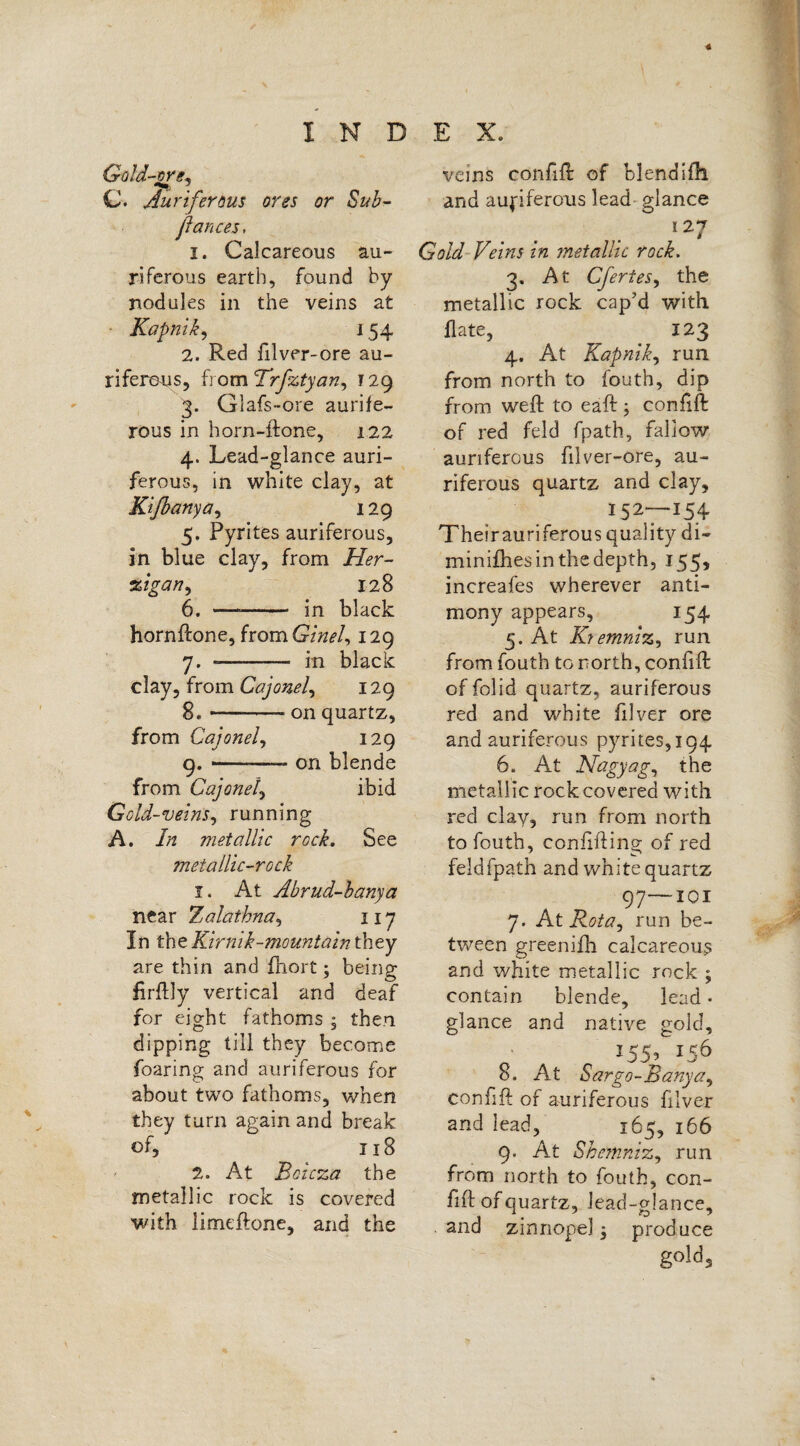 4 INDEX. Gold-ore. C. Auriferous ores or Sub- fiances, i. Calcareous au¬ riferous earth, found by nodules in the veins at Kapnik, 154 2. Red filver-ore au¬ riferous, from Trfztyan, r 29 3. Glafs-ore aurife¬ rous in horn-ftone, 122 4. Lead-glance auri¬ ferous, in white clay, at Kifianya, 129 5. Pyrites auriferous, in blue clay, from Her- zigan, 128 6. — - in black hornftone, from(?/W, 129 7. —- in black clay, from Cajonel, 129 8. -on quartz, from Cajonel, 129 9. -—- on blende from Cajonel, ibid Gold-veins, running A. //* metallic rock. See metallic-rock 1. At Abrud-banya near Zalathna, 117 In the Kir nik-mountain they are thin and fhort; being firftly vertical and deaf for eight fathoms ; then dipping till they become foaring and auriferous for about two fathoms, when they turn again and break of, 118 2. At Boicza the metallic rock is covered with limeftone, and the veins confift: of blendifh and aufiferous lead glance 1 27 Gold Veins in metallic rock. 3. At Cfertes, the metallic rock cap’d with flate, 123 4. At Kapnik, run from north to fouth, dip from weft to eaft; confift: of red feld fpath, fallow auriferous filver-ore, au¬ riferous quartz and clay, 152—154 Theirauriferous quality di- minifhes in the depth, 155, increafes wherever anti¬ mony appears, 154 5. At K? emniz, run from fouth to north, confift of folid quartz, auriferous red and white filver ore and auriferous pyrites,194 6. At Nagy ag, the metallic rock covered with red clay, rim from north to fouth, confiftins; of red feldfpath and white quartz 97—101 7. At Rota 1 run be¬ tween greenifh calcareous and white metallic rock ; contain blende, lead • glance and native gold, I55> 156 8. At Sargo-Banya, confift of auriferous filver and lead, 165, 166 9. At Shemnizy run from north to fouth, con¬ fift of quartz, lead-glance, and zinnopel -3 produce gold.
