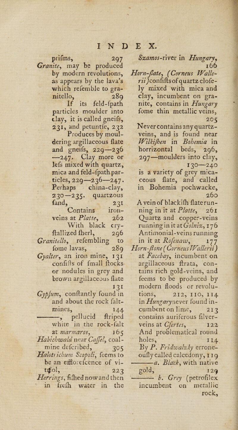/ INDEX. prifms, 297 Granite, may be produced by modern revolutions, as appears by the lava’s which refemble to gra- nitello, 289 If its feld-fpath particles moulder into clay, it is called gneifs, 231, and petuntfe, 232 Produces by moul¬ dering argillaceous date and gneifs, 229—236 ■—247. Clay more or lefs mixed with quartz, mica and feld-fpath par¬ ticles, 229—236—-247. Perhaps china-clay, 230—235. quartzous fand, 231 Contains iron- veins at Platte, 262 With black cry- fhllized fherl, 296 Granitelloy refembling to forae lavas, 289 Gy alter y an iron mine, 131 confnfls of fmall flocks or nodules in grey and brown argillaceous date *3* Gypjumy conflantly found in and about the rock falt- mines, 144 -—-pellucid flriped white in the rock-fait at marmaroSy 165 Habichwald near CaJJely coal¬ mine defcribed, 3Q3 Halot; ichum Scopoli, feems to be an efflorefeence of vi- ti$ol, 223 Herrings, Allied nowand then in frefh water in the Szamos-river in Hungary, 166 Horn-flate.y ( Corneus Walle- rii Jconflfls of quartz clofe- 3y mixed with mica and clay, incumbent on gra¬ nite, contains in Hungary fome thin metallic veins, 2°5 Never contains any quartz- veins, and is found near Wilkijhen in Bohemia in horrizontal beds, 296, 297—moulders into clay, 130—240 is a variety of grey mica¬ ceous (late, and called in Bohemia pochwacke, 260 A vein of blackifh flaterun¬ ning in it at Platte, 261 Quarts and copper-veins running in it atGolniz, 176 Antimonial-veins running; in it at RofenaWy 177 Horn-(lone ( Corneus Wallerii) at Facebagy incumbent on argillaceous flrata, con¬ tains rich gold-veins, and feems to be produced by modern floods or revolu¬ tions, 212, 110, 114 in Hungarynever found in¬ cumbent on lime, 213 contains auriferous fllver¬ ve! ns at CferteSy 122 And problematical round holes, 114 By P. Fridwalzky errone- oufly called calcedony, 119 —--a. Blacky with native gold, 129 ——— b. Grey (petrofilex incumbent on metallic rock.