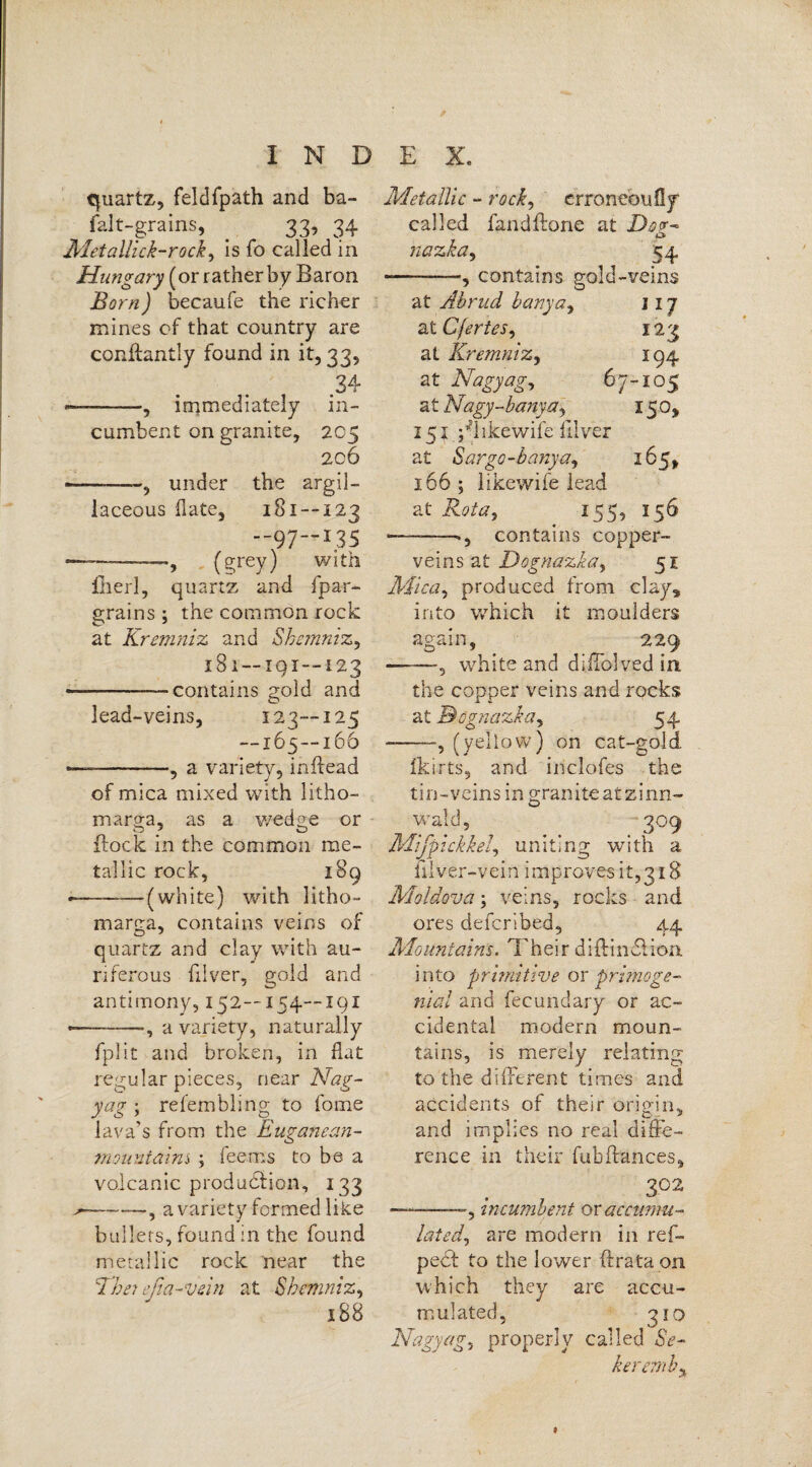 quartz, feldfpath and ba- falt-grains, . 33, 34 Met alii ck-rock, is fo called in Hungary (or rather by Baron Born) becaufe the richer mines of that country are conflantly found in it, 33, 34 --—, immediately in¬ cumbent on granite, 205 206 ■-, under the argil¬ laceous hate, 181--123 —97“I35 (grey) with fiherl, quartz and fpar- grains ; the common rock at Kremniz and Shemniz, 181 — 191—123 — -contains gold and lead-veins, 123--125 — 165—166 — --, a variety, inftead of mica mixed with litho- marp-a, as a wedge or {lock in the common me¬ tallic rock, 189 *--—(white) with litho- marga, contains veins of quartz and clay with au¬ riferous filver, gold and antimony, 152—154—191 ————”, a variety, naturally fplit and broken, in flat regular pieces, near Nag- yag ; refembling to fome lava’s from the Euganean- mountaim ; fee ms to be a volcanic production, 133 ^—-—”, a variety formed like bullets, found in the found metallic rock near the Ehe? efia-vein at Shemniz, 188 Metallic - rock) erroneoufly called fandftone at Dog* * nazka, 54 --—, contains gold-veins at Abrud banya, 117 at Cfertes, 123 at Kremniz, 194 at Nagyag, 67-105 at Nagy-banya, 150, 151 ^likewife filver at Sargo-banya, *65, 166 ; like wife lead at Rota, 155, 156 ———contains copper- veins at Dognazka, 51 Mica, produced from clay, into which it moulders again, 229 -white and difTolved in the copper veins and rocks at J&ognazka, 54 ---, (yellow) on cat-gold fkirts, and inclofes the tin-veins in granite at zinn- wald, 309 Mifpickkel, uniting with a filver-vein improves it, 318 Moldova \ veins, rocks and ores defer!bed, 44 Mountains. Their diflindiion into primitive ox primoge¬ nial and fecundary or ac¬ cidental modern moun¬ tains, is merely relating to'the different times and accidents of their origin, and implies no real diffe¬ rence in their fubfiances, 3°2 ————, incumbent ox accumu¬ lated, are modern in ref- pect to the lower ftrata on which they are accu¬ mulated, 310 Nagy ag, properly called Se¬ it er cm