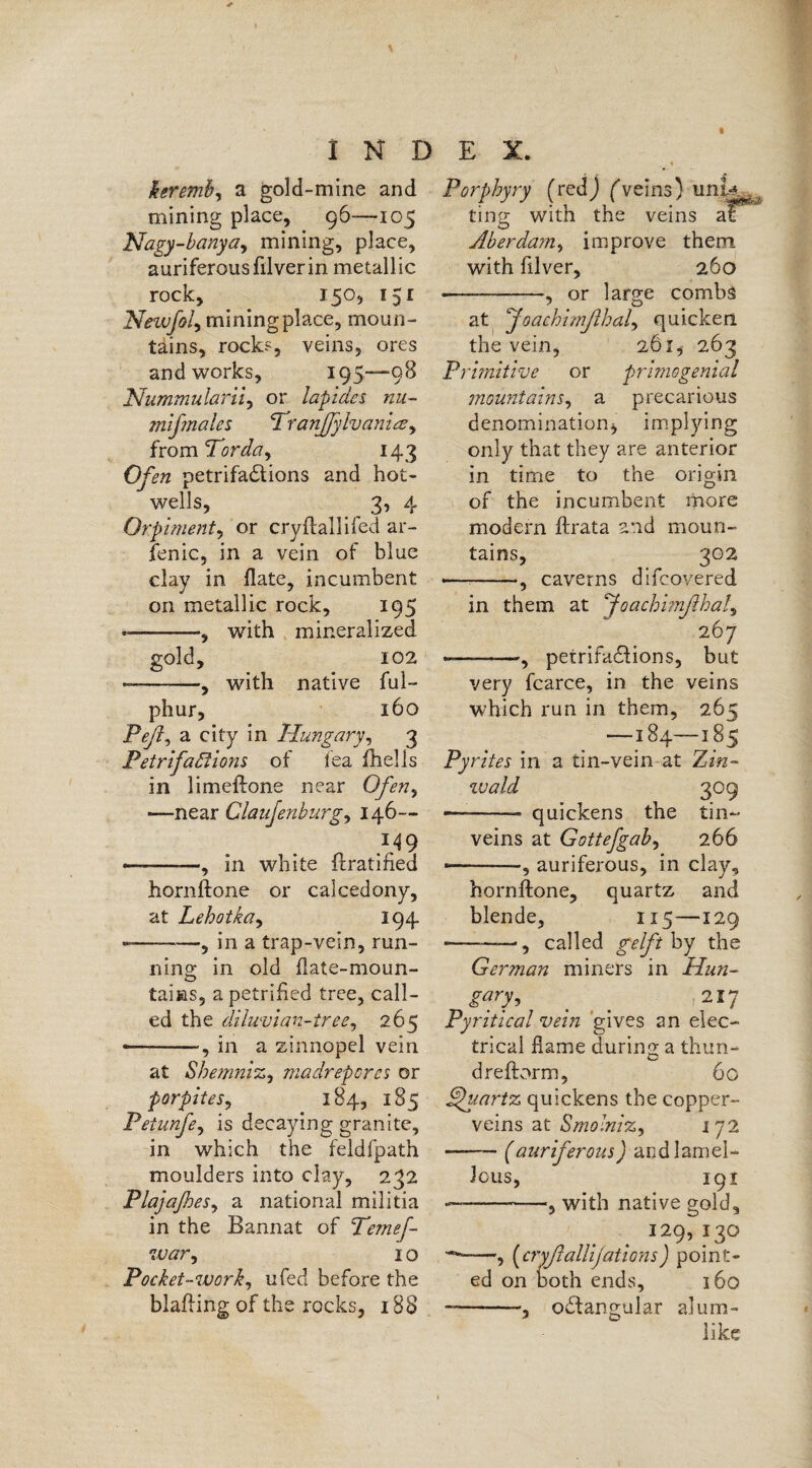 keremb, a gold-mine and mining place, 96—-105 Nagy-banya, mining, place, auriferous filverin metallic rock, _ 150, 151 Newfol, mining place, moun¬ tains, rock* veins, ores and works, 195—98 Nummularii, or lapides nil- mifenalcs Tranffylvamae, from ‘Torda, 143 Ofsn petrifactions and hot- wells, 3, 4 Orpiment, or cryflallifed ar- fenic, in a vein of blue clay in flate, incumbent on metallic rock, 195 —-, with mineralized. gold, 102 --, with native ful- phur, 160 Peß, a city in Hungary, 3 Petrifactions of fea fhells in limeftone near Ofen, —near Claujenburg, 146— «—-——, in white ft ratified hornftone or calcedony, at Lehotka, 194 -—-, in a trap-vein, run¬ ning in old flate-moun- tams, a petrified tree, call¬ ed the diluvian-tree, 265 —-—, in a zinnopel vein at Shemniz, madrepores or porpites, 184, 185 Peiunfe, is decaying granite, in which the feldfpath moulders into clay, 232 Plajaßes, a national militia in the Bannat of Temef- iv ar, I o Pocket-work, ufed before the blafting of the rocks, 188 i Porphyry (red j (veins) uni* ting with the veins at Aber dam, improve them with filver, 260 -—-, or large combs at ‘Joachimßhal, quicken the vein, 261, 263 Primitive or primogenial mountains, a precarious denomination* implying only that they are anterior in time to the origin of the incumbent more modern ftrata and moun¬ tains, 302 •— -, caverns difcovered in them at foachimßhal^ 267 «———, petrifactions, but very fcarce, in the veins which run in them, 265 —184—185 Pyrites in a tin-vein at Zin- wald 309 —--- quickens the tin- veins at Gottefgab, 266 •-, auriferous, in clay, hornftone, quartz and blende, 115—129 -—-■, called gelft by the German miners in Hun- gary, _ _ 217 Pyritical vein gives an elec¬ trical flame during a thun- dreftorm, 60 Quartz quickens the copper- veins at Smolniz, 172 -(auriferous) andlamel- lous, 191 — -with native gold, 129,130 -, (cryßalUjations) point¬ ed on both ends, 160 — -octangular alum- like