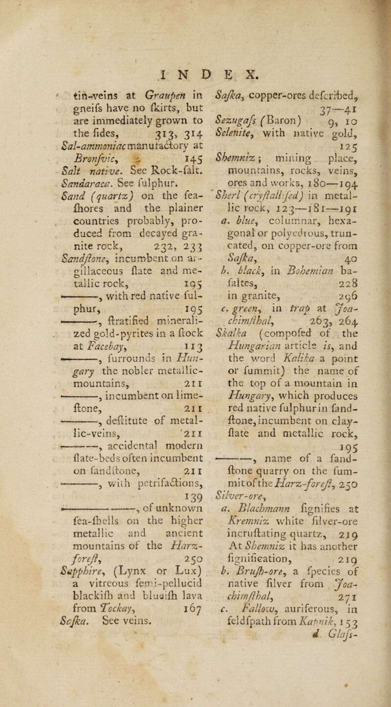 tin-veins at Graupen in gneifs have no (kirts, but are immediately grown to the Tides, 313, 314 Sal-ammoniac manufactory at BronfvtCy ,v 145 Salt native. See Rock-fait. Sandaraca. See iulphur. Sand (quartz) on the fea- fhores and the plainer countries probably, pro¬ duced from decayed gra¬ nite rock, 232, 233 Sandftone, incumbent on ar¬ gillaceous Hate and me- O taiiic rock, 195 —.with red native ful- phur, _ 195 *-ftratified minerali¬ zed gold-pyrites in a frock at: Face hay, 113 furrounds in Hun¬ gary the nobler metallic- mountains, 211 ■-—, incumbent on lime- {tone, 211 ———dehitute of metal¬ lic-veins, 21 x ■r——-—accidental modern hate-beds often incumbent on land (tone, 211 —, with petrifactions, -T39 —-———, of unknown fea-fhells on the higher metallic and ancient mountains of the Harz- foreßy 250 Sapphire, (Lynx or Lux) a vitreous femi-pellucid blackifh and blugiih lava from Tockay, 167 Sajka. See veins. Safia, copper-ores defcrHbedy 37—41 Sezugafs ('Baron) 9, 10 Selenite, with native »old, I25 Shemniz; mining place, mountains, rocks, veins, ores and works, 180—194 Sheri (cry ft all:fed) in metal¬ lic rock, 123—x 8 r—191 a, blue, columnar, hexa¬ gonal or poiyedrous, trun¬ cated, on copper-ore from Sajka, 40 b, black, in Bohemian ba- faltes, 228 in granite, 296 c, green, in trap at joa- chimjihal, 263, 264 Skalka (compofed of the Hungarian article A, and the word Kalika a point or fummit) the name of the top of a mountain in Hungary, which produces red native fulphurin fand- flone, incumbent on clay- hate and metallic rock, 195 ———, name of a fand- ftone quarry on the fum¬ mit of the Harz-foreß, 250 Silver-ore*, a. Blachmann fignifi.es at Kremniz white filver-ore incruftating quartz, 219 At Shemniz it has another fignification, 219 b. Brujh-ore, a fpecies of native filver from Joa¬ chim ft ha l, 271 c. Fallow, auriferous, in feldfpath from Kalmik, x 53 d Glafs-