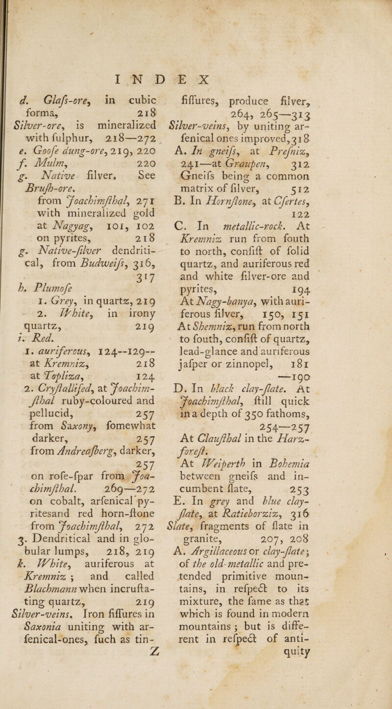 d. G lafs-ore, in cubic forma, 218 Silver-ore, is mineralized with fulphur, 218—272 e. Goofe dung-ore, 219, 220 jf. Mulm, 220 Native filver, See Brujh-ore. from Joachimflha/, 271 with mineralized gold at Nagyag, 101, 102 on pyrites, 218 Native-filver dendriti- cal, from Budweifs, 316, 357 h. Plumofe 1. Grey, in quartz, 219 2. White, in irony quartz, 219 zY 1. auriferous, 124--129-- at Kremniz, 218 at Topliza, 124 2. Cryß alii fed, at Joachim- ßhal ruby-coloured and pellucid, 257 from Saxony, fomewhat darker, 257 from Andreafherg, darker, 257 on rofe-fpar from 5^- chimßhaL 269—272 on cobalt, arfenicabpy- ritesand red horn-ftone from Joachimßhal, 272 3. Dendritical and in glo¬ bular lumps, 218, 219 A White, auriferous at Kremniz ; and called Blachmann when incrufta- ting quartz, 219 Silver-veins* Iron fiffures in Saxonia uniting with ar~ fenical-ones, fuch as tin- Z fiffures, produce filver,, 264,265—313 Silver-veins, by uniting ar~ fenical ones improved?3iS A. gneifs, at Prefniz, 241-—at Graupen, 312 Gneifs being a common matrix of filver, 512 B. In Hornßone, atCfertes, 122 C. In metallic-roch. At Kremniz run from fouth to north, confift of folid quartz, and auriferous red and white lilver-ore and pyrites, 194 At Nagy-banya, with auri¬ ferous filver, 150, 151 AtShemniz, run from north to fouth, confift of quartz, lead-glance and auriferous jafper or zinnopel, 181 —19Q D. In clay-fate. At Joachimßhal, ftill quick in a depth of 350 fathoms, 254—257 At Claußhal in the Harz- foreß. At Weiperth in Bohemia between gneifs and in¬ cumbent date, 253 E. In grey and blue clay- fate, at Ratieborziz, 316 Slate, fragments of fate in granite, 207, 208 A. Argillaceous or clay--flate\ of the old-metallic and pre¬ tended primitive moun¬ tains, in refpedl to its mixture, the fame as that which is found in modern mountains; but is diffe¬ rent in refpedl of anti-