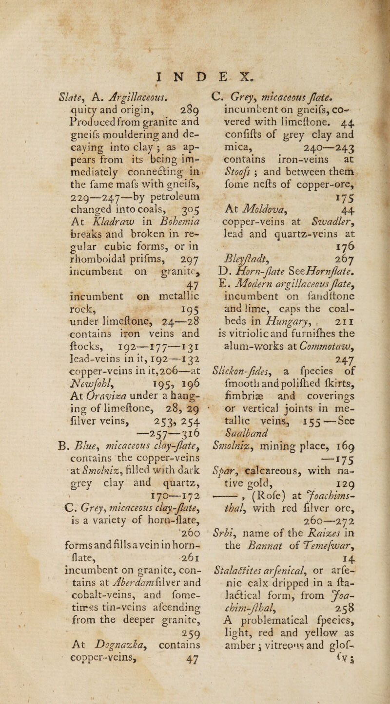 Slate, A. Argillaceous. quity and origin, 289 Prod need from granite and gneifs mouldering and de¬ caying into clay 5 as ap¬ pears from its being im¬ mediately connecting in the fame mafs with gneiis, 229—-247—by petroleum changed into coals, 305 At Kladraw in Bohemia breaks and broken in re¬ gular cubic forms, or in rhomboidal prifms, 297 incumbent on granite, 47 incumbent on metallic rock, _ 195 under limeftone, 24—28 contains iron veins and flocks, 192—177—131 lead-veins in it, 192—132 copper-veins in it,2o6—at Newfohly 195, 196 At Oraviza under a hang¬ ing of limeftone, 28,29 filver veins, 253, 254 —257—316 B. Blue, micaceous clay-flate9 contains the copper-veins at Smolniz, filled with dark grey clay and quartz, 170—172 C. Grey, micaceous clay-flate, is a variety of horn-flate, '260 forms and fills a vein in horn- flate, 261 incumbent on granite, con¬ tains at Aberdami'.ilver and cobalt-veins, and forne- tiires tin-veins afeending from the deeper granite, 259 At Dognazka, contains copper-veins, 47 C. Grey, micaceous flate. incumbent on gneifs, co¬ vered with limeftone. 44 conftfts of grey clay and mica, 240-—243 contains iron-veins at Stoojs ; and between them fome nefts of copper-ore, 175 At Moldova, 44 copper-veins at Swadler, lead and quartz-veins at 176 Bleyfladt, 267 D. Horn-flate SezHornflate. E. Modern argillaceous flate, incumbent on fandltone and lime, cans the coal- beds in Hungary, 211 is vitriolic and furniihes the alum-works at Gommotaw., 247 Slickon-fldcs, a fpecies of fmooth and polifhed fkirts, fimbrise and coverings or vertical joints in me¬ tallic veins, 155—-See «Saalband Smolniz, mining place, 169  . 175 Spar, calcareous, with na¬ tive gold, 129 ——— 5 (Rofe) at 'Joachims- thal, with red filver ore, 260—272 Srbi, name of the Raizes in the Bannat of Temefwar, *4 Stalactites arfenical, or arfe¬ rn c calx dripped in a fta- lacfical form, from Joa- chim-flhal, 258 A problematical fpecies, light, red and yellow as amber \ vitreous and glof- {VS